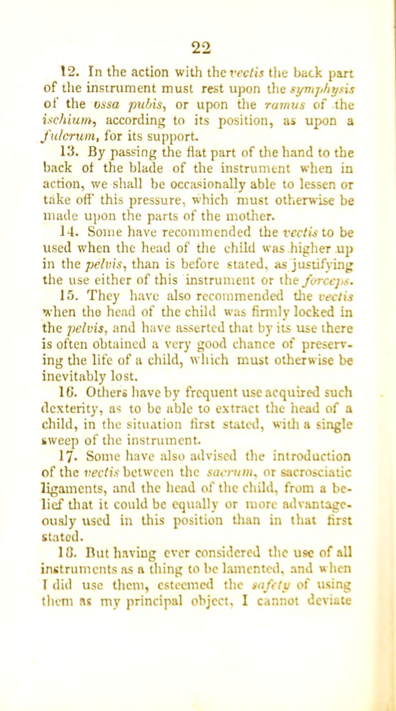 12. In the action with the vectis the back part of the instrument must rest upon the symphysis of the ossa pubis, or upon the ramus of the ischium, according to its position, as upon a fulcrum, for its support. 13. By passing the flat part of the hand to the back of the blade of the instrument when in action, we shall be occasionally able to lessen or take off this pressure, which must otherwise be made upon the parts of the mother. 14. Some have recommended the vectis to be used when the head of the child was higher up in the pelvis, than is before stated, as justifying the use either of this instrument or the forceps. 15. They have also recommended the vectis when the head of the child was firmly locked in the pelvis, and have asserted that by its use there is often obtained a very good chance of preserv. ing die life of a child, which must odierwise be inevitably lost. 16. Others have by frequent use acquired such dexterity, as to be able to extract the head of a child, in the situation first stated, widi a single sweep of the instrument. 17- Some have also advised the introduction of the vectis between the sacrum, or sacrosciatic ligaments, and the head of the child, from a be- lief diat it could be equally or more advantage- ously used in this position dian in that first stated. 10. But having ever considered the use of all instruments as a thing to be lamented, and when I did use them, esteemed the safety of using them as my principal object. I cannot deviate