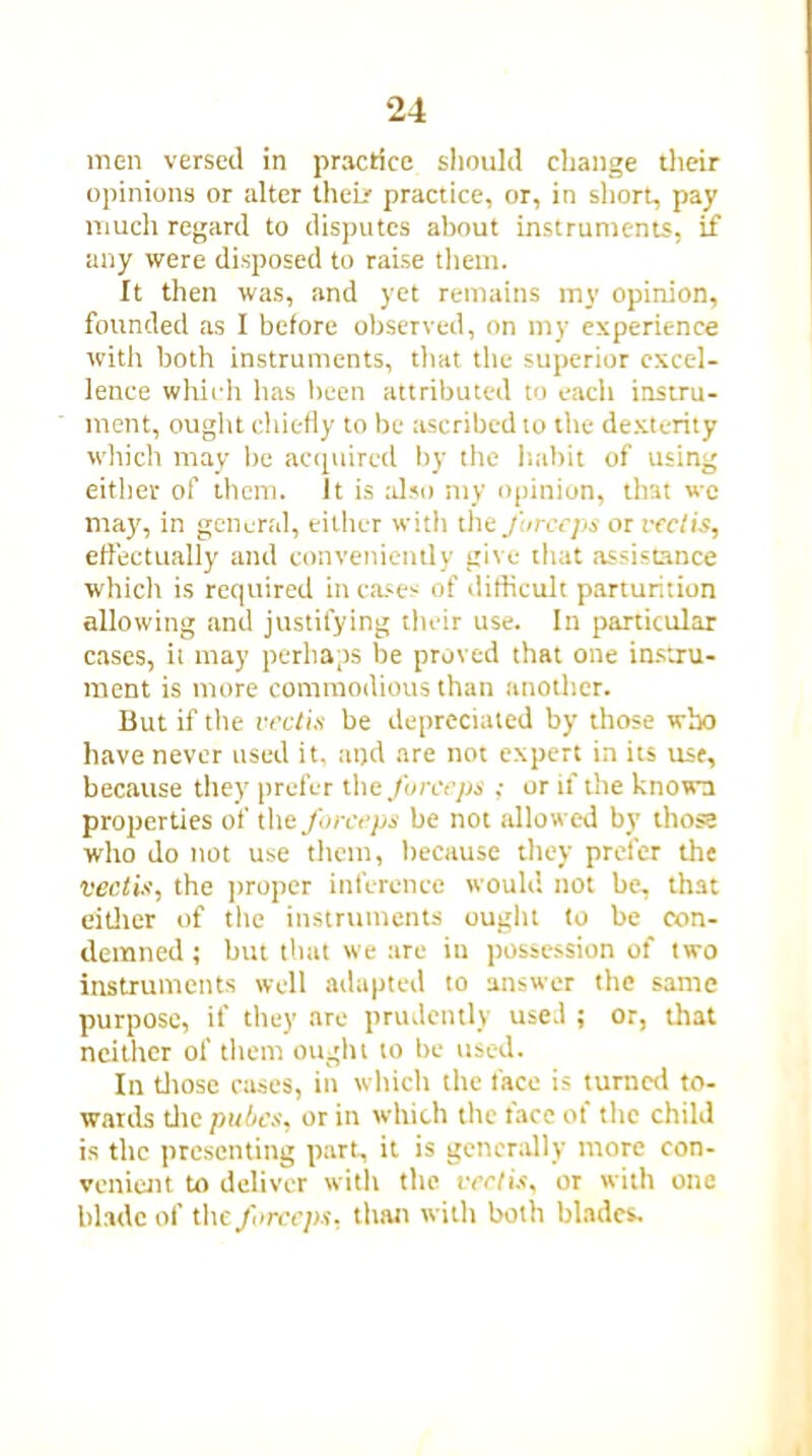 men versed in practice should change their opinions or alter their practice, or, in short, pay much regard to disputes about instruments, if any were disposed to raise them. It then was, and yet remains my opinion, founded as I before observed, on my experience with both instruments, that the superior excel- lence which has been attributed to each instru- ment, ought chiefly to be ascribed to the dexterity which may be acquired by the habit of using either of them. It is also my opinion, that we may, in general, either with the forceps or vectis, effectually and conveniently give that assistance which is required in cases of difficult parturition allowing and justifying their use. In particular cases, it may perhaps be proved that one instru- ment is more commodious than another. But if the vectis be depreciated by those who have never used it, at)d are not expert in its use, because they prefer the forceps ,- or if the known properties of the forceps be not allowed by those who do not use them, because they prefer the vectis, the proper inference would not be, that either of the instruments ought to be con- demned ; but that we are in possession of two instruments well adapted to answer the same purpose, if they are prudently used ; or, that neither of them ought to be used. In those cases, in which the lace is turned to- wards die pubes, or in which the face of the child is the presenting part, it is generally more con- venient to deliver with the vectis, or with one blade of the forceps, than with both blades.