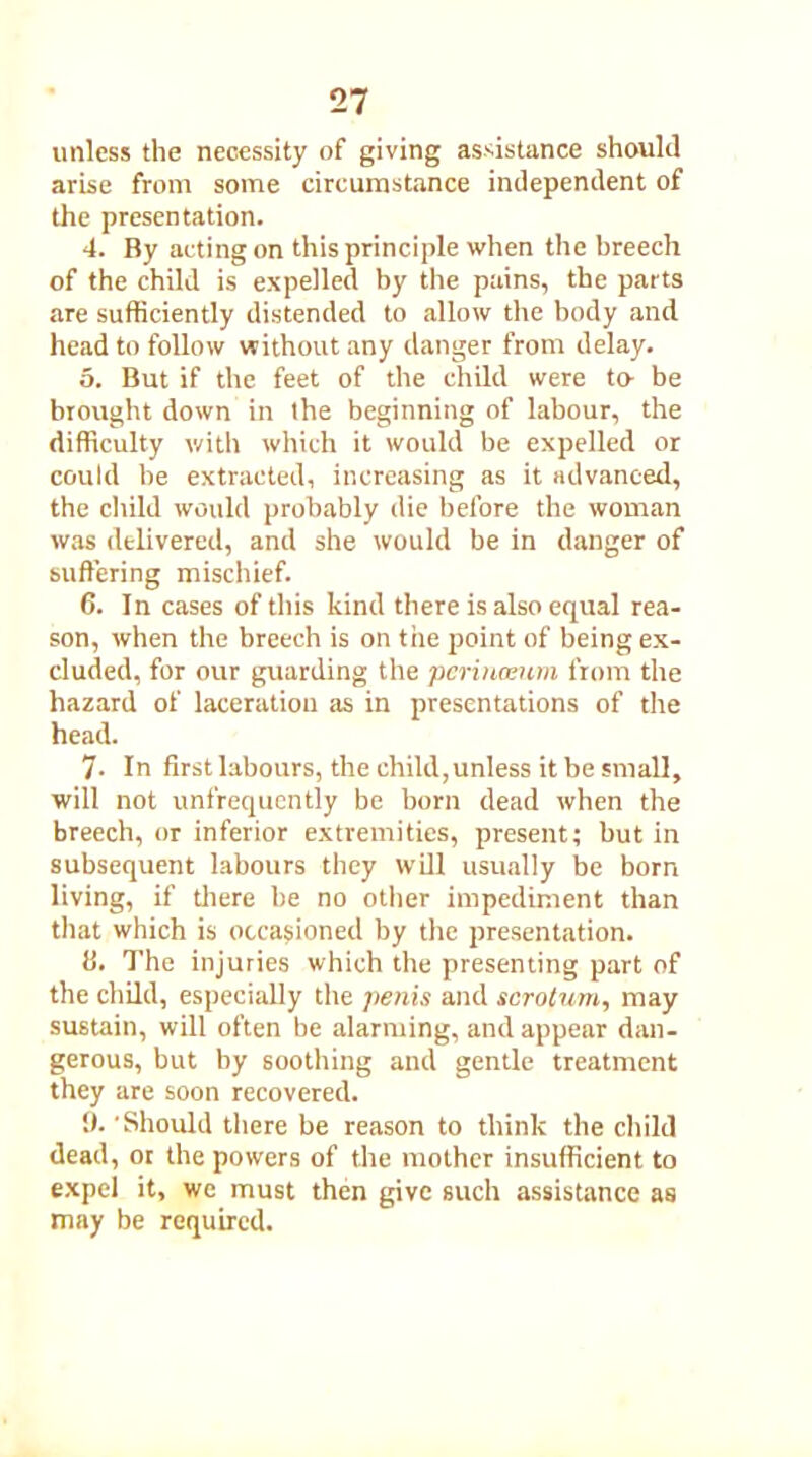 unless the necessity of giving assistance should arise from some circumstance independent of the presentation. 4. By acting on this principle when the breech of the child is expelled by the pains, the parts are sufficiently distended to allow the body and head to follow without any danger from delay. o. But if the feet of the child were to be brought down in the beginning of labour, the difficulty with which it would be expelled or could be extracted, increasing as it advanced, the child would probably die before the woman was delivered, and she would be in danger of suffering mischief. 6. In cases of this kind there is also equal rea- son, when the breech is on the point of being ex- cluded, for our guarding the perinoeum from the hazard of laceration as in presentations of the head. 7. In first labours, the child,unless it be small, will not unfrequently be born dead when the breech, or inferior extremities, present; but in subsequent labours they will usually be born living, if there be no other impediment than that which is occasioned by the presentation. li. The injuries which the presenting part of the child, especially the penis and scrotum, may sustain, will often be alarming, and appear dan- gerous, but by soothing and gentle treatment they are soon recovered. !). Should there be reason to think the child dead, or the powers of the mother insufficient to expel it, we must then give such assistance as may be required.