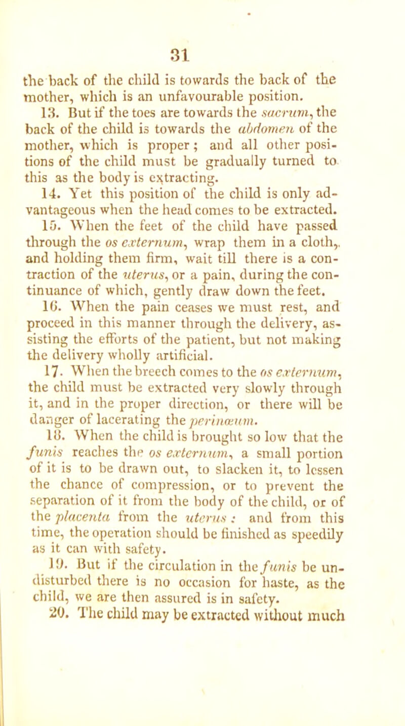 the back of the child is towards the back of the mother, which is an unfavourable position. 13. But if the toes are towards the sacrum, the back of the child is towards the abdomen of the mother, which is proper; and all other posi- tions of the child must be gradually turned to this as the body is extracting. 14. Yet this position of the child is only ad- vantageous when the head comes to be extracted. 15. When the feet of the child have passed through the os externum, wrap them in a cloth,, and holding them firm, wait till there is a con- traction of the uterus, or a pain, during the con- tinuance of which, gently draw down the feet. 16. When the pain ceases we must rest, and proceed in this manner through the delivery, as- sisting the efforts of the patient, but not making the delivery wholly artificial. 17. When the breech comes to the os externum, the child must be extracted very slowly through it, and in the proper direction, or there will be danger of lacerating the perinwum. HI. When the child is brought so low that the funis reaches the os externum, a small portion of it is to be drawn out, to slacken it, to lessen the chance of compression, or to prevent the separation of it from the body of the child, or of the placenta from the uterus ; and from this time, the operation should be finished as speedily as it can with safety. 16. But if the circulation in the funis be un- disturbed there is no occasion for haste, as the child, we are then assured is in safety. 20. The child may be extracted without much