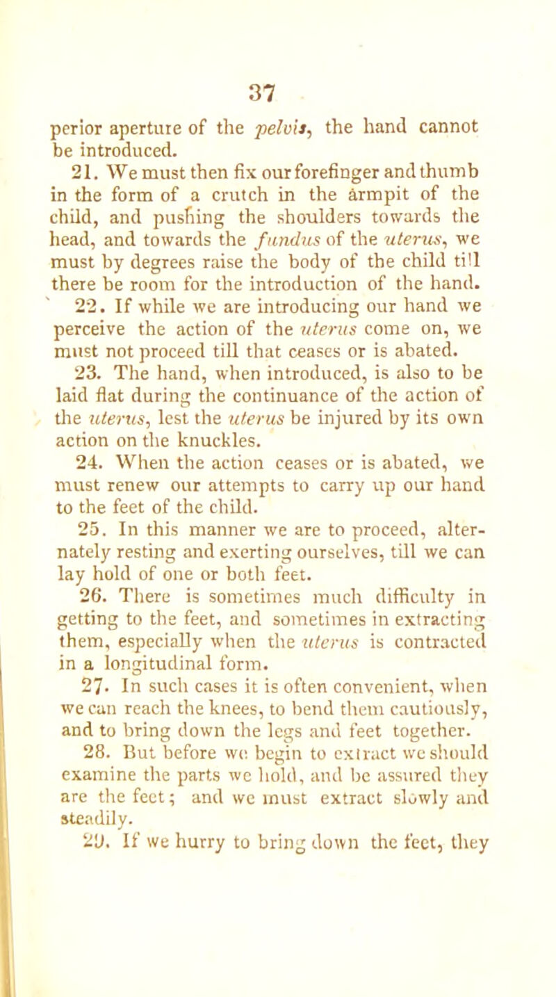 perior aperture of the pelvis, the hand cannot be introduced. 21. We must then fix our forefinger and thumb in the form of a crutch in the armpit of the child, and pushing the shoulders towards the head, and towards the fundus of the uterus, we must by degrees raise the body of the child till there be room for the introduction of the hand. 22. If while we are introducing our hand we perceive the action of the uterus come on, we must not proceed till that ceases or is abated. 23. The hand, when introduced, is also to be laid flat during the continuance of the action of the uterus, lest the uterus be injured by its ow’n action on the knuckles. 24. When the action ceases or is abated, we must renew our attempts to carry up our hand to the feet of the child. 25. In this manner we are to proceed, alter- nately resting and exerting ourselves, till we can lay hold of one or both feet. 26. There is sometimes much difficulty in getting to the feet, and sometimes in extracting them, especially when the uterus is contracted in a longitudinal form. 27- In such cases it is often convenient, when we can reach the knees, to bend them cautiously, and to bring down the legs and feet together. 28. But before we begin to extract we should examine the parts we hold, and be assured they are the feet; and we must extract slowly and steadily. 2U, If we hurry to bring down the feet, they