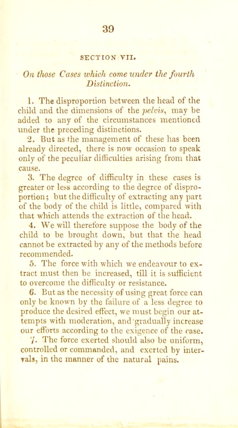 SECTION VII. On those Cases which come under the fourth Distinction. 1. The disproportion between the head of the child and the dimensions of the pelvis, may be added to any of the circumstances mentioned under the preceding distinctions. 2. But as the management of these has been already directed, there is now occasion to speak only of the peculiar difficulties arising from that cause. 3. The degree of difficulty in these cases is greater or less according to the degree of dispro- portion; but the difficulty of extracting any part of the body of the child is little, compared with that which attends the extraction of the hoad. 4. We will therefore suppose the body of the child to be brought down, but that the head cannot be extracted by any of the methods before recommended. 5. The force with which we endeavour to ex- tract must then be increased, till it is sufficient to overcome the difficulty or resistance. 6. But as the necessity of using great force can only be known by the failure of a less degree to produce the desired effect, we must begin our at- tempts with moderation, and gradually increase our efforts according to the exigence of the case. '/. The force exerted should also be uniform, controlled or commanded, and exerted by inter- vals, in the manner of the natural pains.