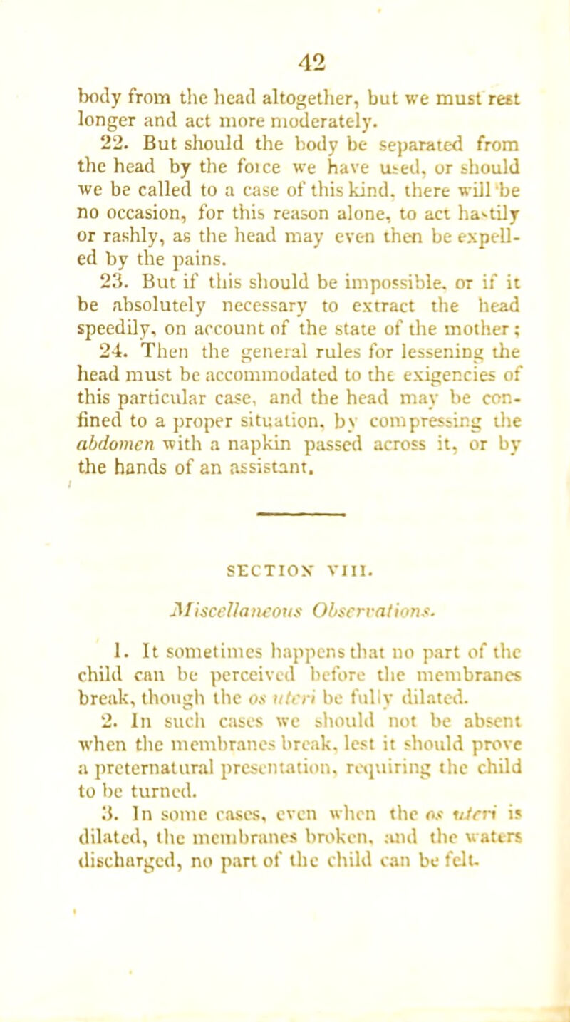 body from the head altogether, but we must rest longer and act more moderately. 22. But should the body be separated from the head by the foice wTe have used, or should we be called to a case of this kind, there will be no occasion, for this reason alone, to act hastily or rashly, as the head may even then be expell- ed by the pains. 23. But if this should be impossible, or if it be absolutely necessary to extract the head speedily, on account of the state of the mother; 24. Then the general rules for lessening the head must be accommodated to the exigencies of this particular case, and the head may be con- fined to a proper situation, by compressing the abdomen with a napkin passed across it, or by the hands of an assistant. SECTION' VIII. Miscellaneous Observations. 1. It sometimes happens that no part of the child can be perceived before the membranes break, though the os uteri be fully dilated. 2. In such cases we should not be absent when the membranes break, lest it should prove a preternatural presentation, requiring the child to be turned. 3. In some cases, even when the os uteri is dilated, the membranes broken, and the w aters discharged, no part of the child can be felt-