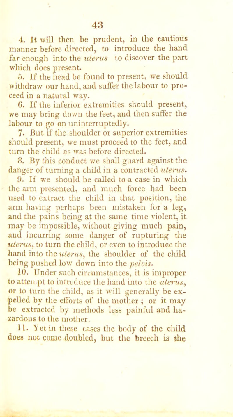 4. It will then be prudent, in the cautious manner before directed, to introduce the hand far enough into the uterus to discover the part which does present. 5. If the head be found to present, we should withdraw our hand, and suffer the labour to pro- ceed in a natural way. G. If the inferior extremities should present, we may bring down the feet, and then suffer the labour to go on uninterruptedly. 7- -But if the shoulder or superior extremities should present, we must proceed to the feet, and turn the child as was before directed. 8. By this conduct we shall guard against the danger of turning a child in a contracted uterus. 9. If we should be called to a case in which the arm presented, and much force had been used to extract the child in that position, the arm having perhaps been mistaken for a leg, and the pains being at the same time violent, it may be impossible, without giving much pain, and incurring some danger of rupturing the uterus, to turn the child, or even to introduce the hand into the uterus, the shoulder of tire child being pushed low down into the pelvis. 10. Under such circumstances, it is improper to attempt to introduce llic hand into the uterus, or to turn the child, as it will generally be ex- pelled by the efforts of the mother ; or it may be extracted by methods less painful and ha- zardous to the mother. 11. Yet in these cases the body of the child does not come doubled, but the breech is the