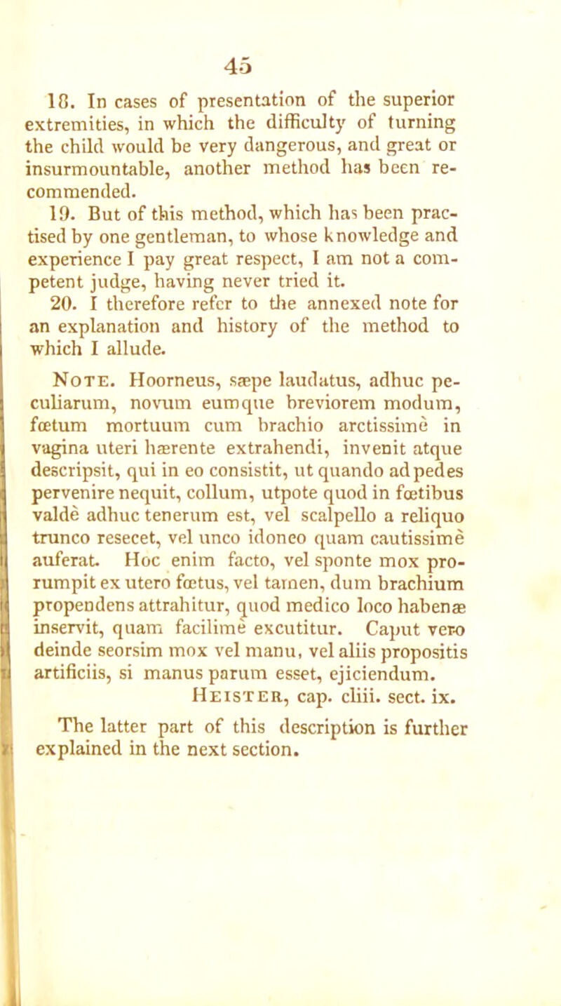 18. In cases of presentation of the superior extremities, in which the difficulty of turning the child would be very dangerous, and great or insurmountable, another method has been re- commended. 19. But of this method, which has been prac- tised by one gentleman, to whose knowledge and experience I pay great respect, I am not a com- petent judge, having never tried it. 20. I therefore refer to the annexed note for an explanation and history of the method to which I allude. Note. Hoorneus, stepe laudatus, adhuc pe- culiarum, novum eumque breviorem modum, foetum mortuum cum brachio arctissime in vagina uteri hrerente extrahendi, invenit atque descripsit, qui in eo consistit, ut quando ad pedes pervenire nequit, collum, utpote quod in feetibus valde adhuc tenerum est, vel scalpello a reliquo trunco resecet, vel unco idoneo quam cautissime auferat. Hoc enim facto, vel sponte mox pro- rumpit ex utero foetus, vel tamen, dum brachium propendens attrahitur, quod medico loco habenae inservit, quam facilime excutitur. Caput ver-o deinde seorsim mox vel manu, vel aliis propositis artificiis, si manus parum esset, ejiciendum. Heister, cap. cliii. sect. ix. The latter part of this description is further explained in the next section.