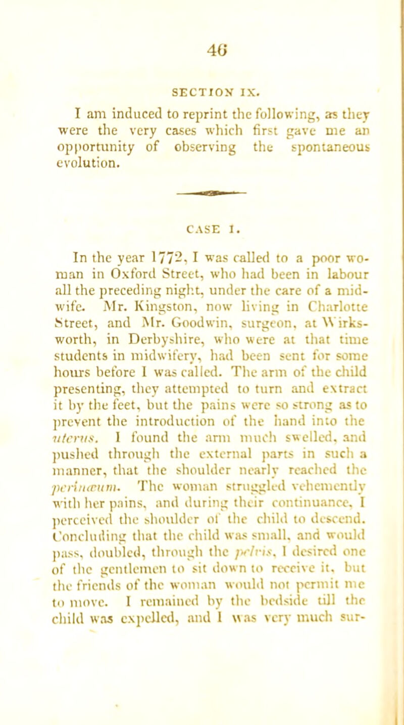 40 SECTION IX. I am induced to reprint the following, as they were the very cases which first gave me an opportunity of observing the spontaneous evolution. CASE I. In the year 1772, I was called to a poor wo- man in Oxford Street, who had been in labour all the preceding night, under the care of a mid- wife. Mr. Kingston, now living in Charlotte Street, and Mr. Goodwin, surgeon, atWirks- worth, in Derbyshire, who were at that time students in midwifery, had been sent for some hours before 1 was called. The arm of the child presenting, they attempted to turn and extract it by the feet, but the pains were so strong as to prevent the introduction of the hand into the uterus. 1 found the arm much swelled, and pushed through the external parts in such a manner, that the shoulder nearly reached the pcriiuvum. The woman struggled vehemently with her pains, and during their continuance, I perceived the shoulder of the child to descend. Concluding that the child was small, and would pass, doubled, through the pelris, 1 desired one of the gentlemen to sit down to receive it. but the friends of the woman would not permit me to move. I remained by the bedside till the child was expelled, and 1 was very much sur-