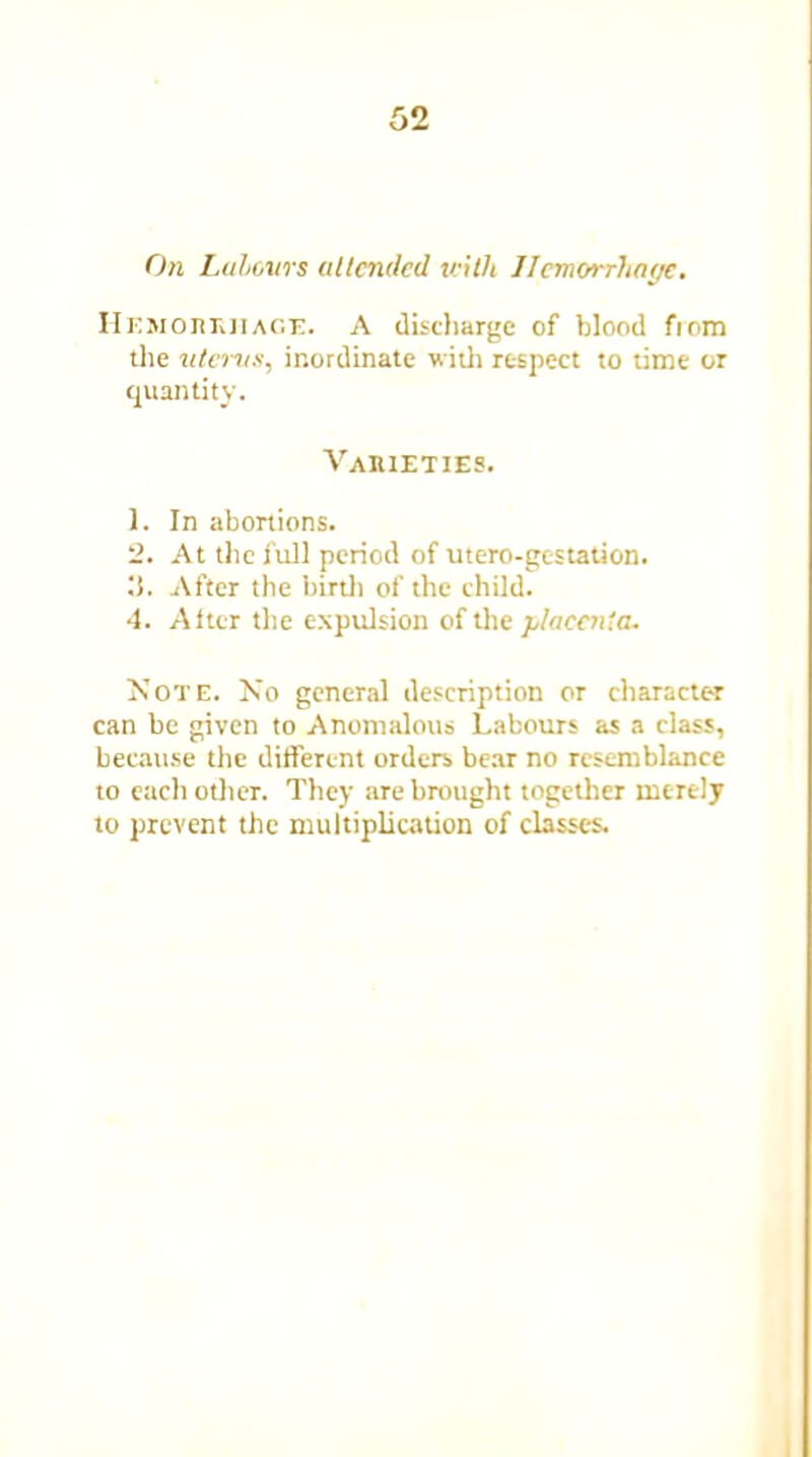 On Labours attended with Ilemorrhntjc. Hemorrhage. A discharge of blood fiom the uterus, inordinate with respect to time or quantity. Varieties. 1. In abortions. 2. At the full period of utero-gestation. il. After the birth of the child. 4. Alter the expulsion of the placenta. Note. No general description or character can be given to Anomalous Labours as a class, because the different orders bear no resemblance to each other. They are brought together merely to prevent the multiplication of classes.