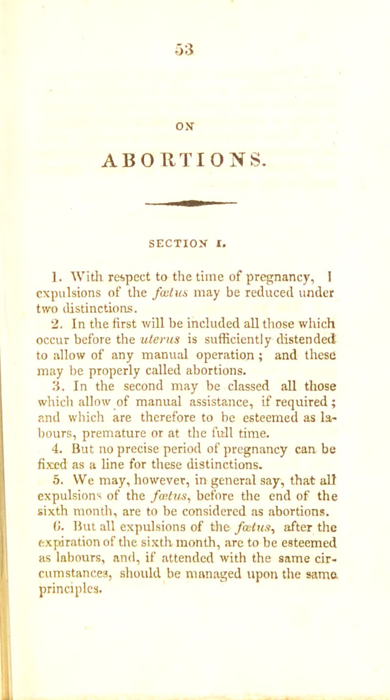 ON ABORTIONS. SECTION I. 1. With respect to the time of pregnancy, I expulsions of the foetus may be reduced under two distinctions. 2. In the first will be included all those which occur before the uterus is sufficiently distended to allow of any manual operation ; and these may be properly called abortions. 3. In the second may be classed all those which allow of manual assistance, if required; and which are therefore to be esteemed as la- bours, premature or at the full time. 4. But no precise period of pregnancy can be fixed as a line for these distinctions. 5. We may, however, in general say, that all expulsions of the foetus, before the end of the sixth month, are to be considered as abortions. (!. But all expulsions of the foetus, after the expiration of the sixth month, are to be esteemed as labours, and, if attended with the same cir- cumstances, should be managed upon the same principles.