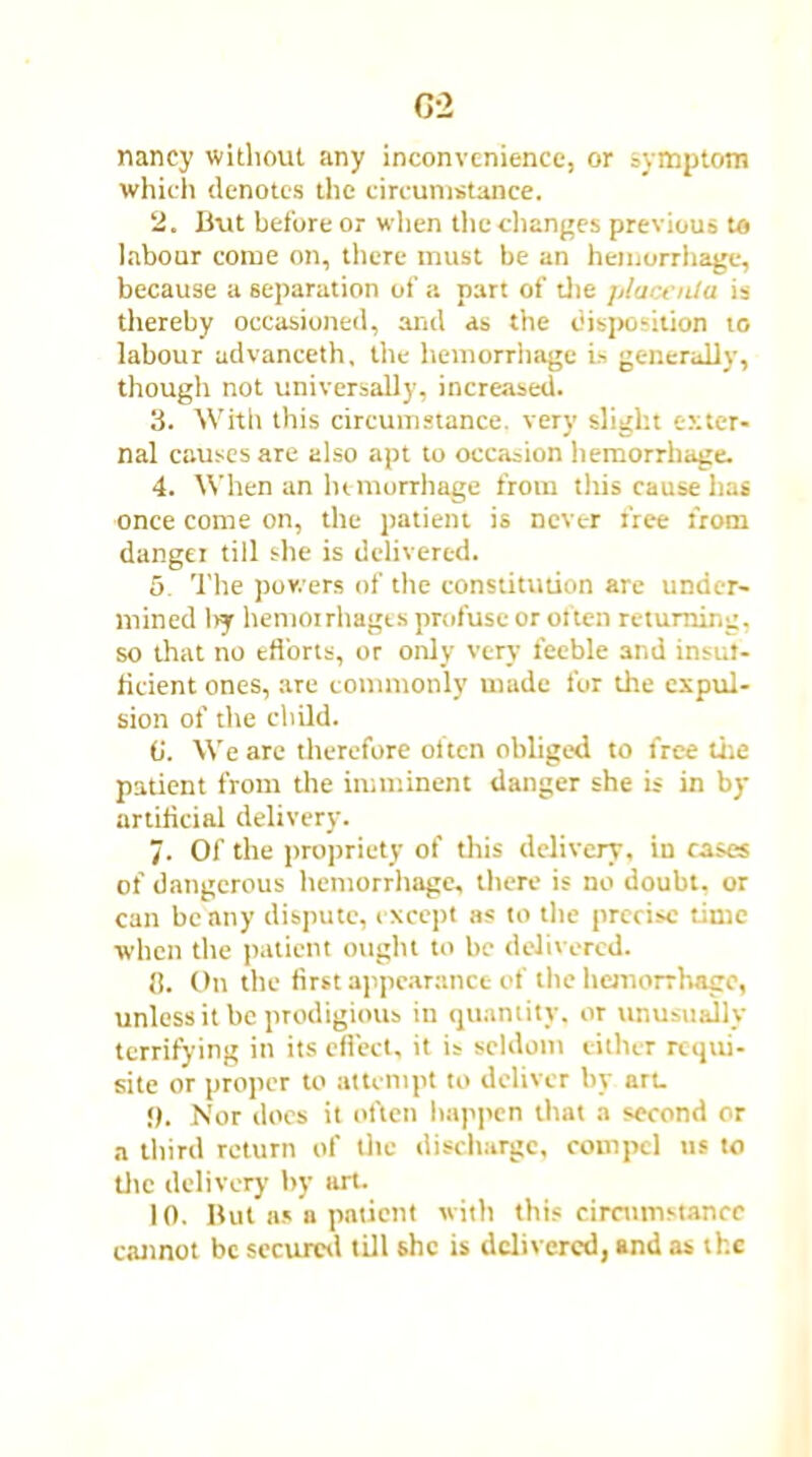 G-2 nancy without any inconvenience, or symptom which denotes the circumstance. 2. But before or when the changes previous to labour come on, there must be an hemorrhage, because a separation of a part of die placenta is thereby occasioned, and as the disposition to labour udvanceth, the hemorrhage is generally, though not universally, increased. 3. With this circumstance, very slight exter- nal causes are also apt to occasion hemorrhage. 4. When an hemorrhage from this cause has once come on, the patient is never free from danger till she is delivered. 5. The powers of the constitution are under- mined liy hemorrhages profuse or often returning, so that no efforts, or only very feeble and insuf- ficient ones, are commonly made for the expul- sion of the child. (j. We are dierefore oiten obliged to free the patient from the imminent danger she is in by artificial delivery. 7. Of the propriety of this delivery, in cases of dangerous hemorrhage, there is no doubt, or can beany dispute, except as to the precise time when the patient ought to be delivered. 3. On the first appearance of the hemorrhage, unless it be prodigious in quantity, or unusually terrifying in its effect, it is seldom either requi- site or proper to attempt to deliver by art. !). Nor does it often happen that a second or a third return of the discharge, compel us to the delivery by tut. 10. But as a patient with this circumstance cannot be secured till she is delivered, and as the