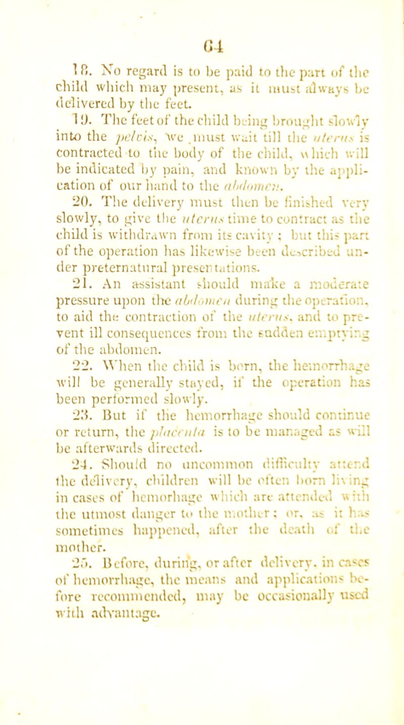 G4 1 f!. No regard is to be paid to the part of the child which may present, as it must always be delivered by the feet. 10. The feet of the child being brought slowly into the pelvis, Ve must wait till the uterus is contracted to the body of the child, which will be indicated by pain, and known by the appli- cation of our hand to the aMnmcu. 20. The delivery must then be finished very slowly, to give the uterus time to contract as the child is withdrawn from its cavity ; but this part of the operation has likewise been described un- der preternatural presentations. 21. An assistant should make a moderate pressure upon the citulouieu during the operation, to aid the contraction of the uterus, and to pre- vent ill consequences trout the sadden emptying of the abdomen. 22. When the child is born, the hemorrhage will be generally stayed, if the operation has been performed slowly. 23. But if the hemorrhage should continue or return, the plucenta is to be managed as will be afterwards directed. 24. Should no uncommon difficulty attend the delivery, children will he often horn In ing in cases of hemorhage which are attended with the utmost danger to the mother: or. tit it has sometimes happened, after the death of the mother. 2d. Before, during, or after delivery, in cases of hemorrhage, the means and applications be- fore recommended) may be occasionally used with advantage.