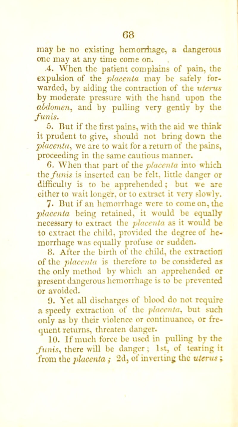 G8 may be no existing hemorrhage, a dangerous one may at any time come on. 4. When the patient complains of pain, the expulsion of the placenta may be safely for- warded, by aiding the contraction of the uterus by moderate pressure with the hand upon the abdomen, and by pulling very gently by the funis. 5. But if the first pains, with the aid wc think it prudent to give, should not bring down the placenta, we are to wait for a return of the pains, proceeding in the same cautious manner. C. When that part of the placenta into which the funis is inserted can be felt, little danger or difficulty is to be apprehended; but we are cither to wait longer, or to extract it very slowly. 7- But if an hemorrhage were to come on, the placenta being retained, it would be equally necessary to extract the placenta as it would be to extract the child, provided the degree of he- morrhage was equally profuse or sudden. 8. After the birth of the child, the extraction of the placenta is therefore to be considered as the only method by which an apprehended or present dangerous hemorrhage is to be prevented or avoided. y. Yet all discharges of blood do not require a speedy extraction of the placenta, but such only as by their violence or continuance, or fre- quent returns, threaten danger. 10. If much force be used in pulling by the funis, there will be danger; 1st, of tearing it from the placenta ; 2d, of inverting the uterus