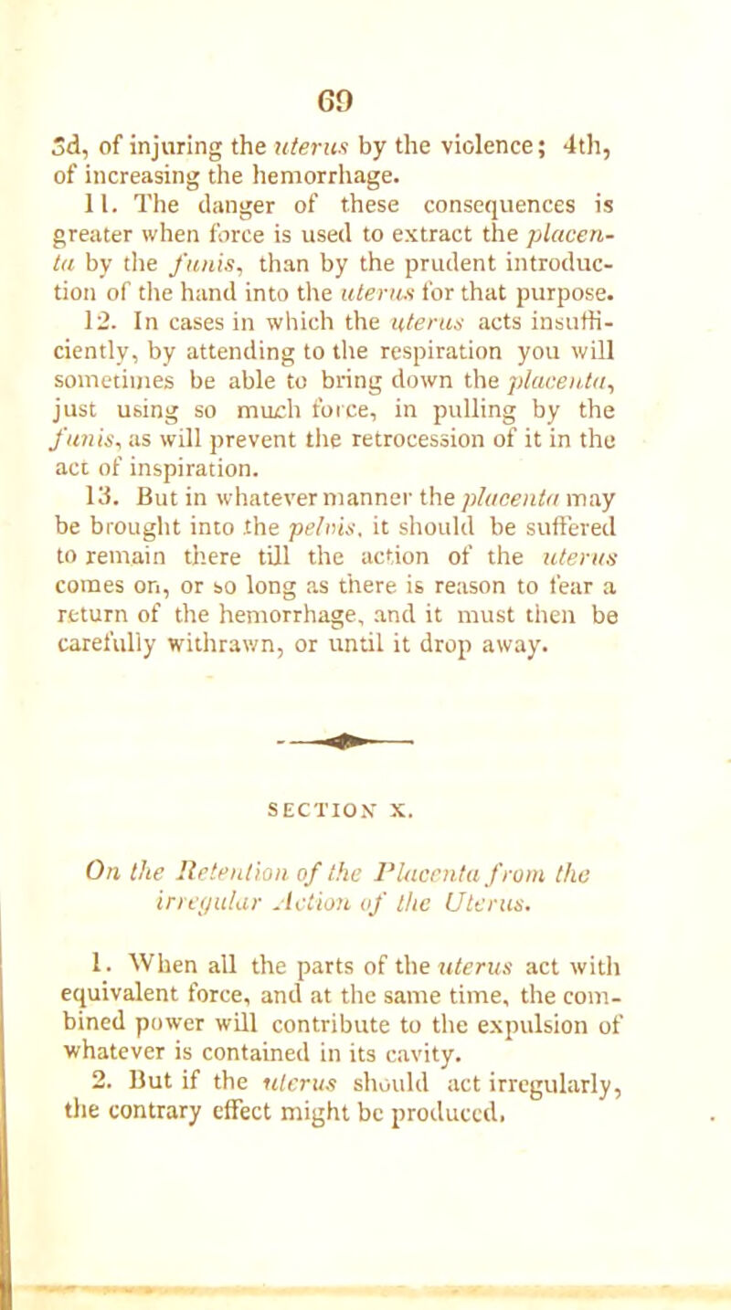 3d, of injuring the uterus by the violence; 4th, of increasing the hemorrhage. 11. The danger of these consequences is greater when force is used to extract the placen- ta by the funis, than by the prudent introduc- tion of the hand into the uterus for that purpose. 12. In cases in which the uterus acts insuffi- ciently, by attending to the respiration you will sometimes be able to bring down the placenta, just using so much force, in pulling by the funis, as will prevent the retrocession of it in the act of inspiration. 13. But in whatever manner the placenta may be brought into .the pelvis, it should be suffered to remain there till the action of the uterus comes on, or so long as there is reason to fear a return of the hemorrhage, and it must then be carefully withrawn, or until it drop away. SECTION X. On the Retention of the Placenta from the irregular Action of the Uterus. 1. When all the parts of the uterus act with equivalent force, and at the same time, the com- bined power will contribute to the expulsion of whatever is contained in its cavity. 2. But if the uterus should act irregularly, the contrary effect might be produced.