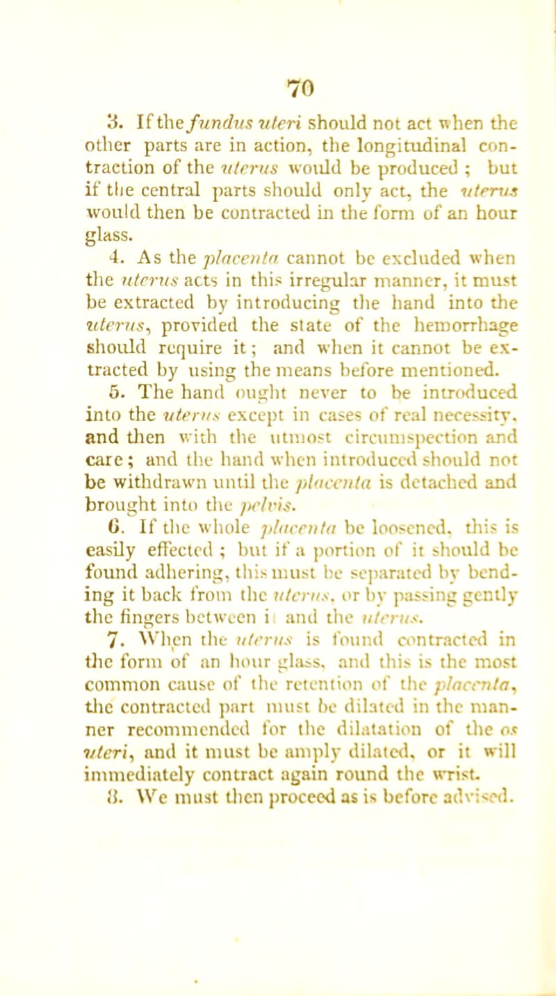 3. If the fundus uteri should not act when the other parts are in action, the longitudinal con- traction of the uterus would be produced ; but if the central parts should only act, the uterus would then be contracted in the form of an hour glass. 4. As the placenta cannot be excluded when the uterus acts in this irregular manner, it must be extracted by introducing the hand into the uterus, provided the state of the hemorrhage should require it; and when it cannot be ex- tracted by using the means before mentioned. 5. The hand ought never to be introduced into the uterus except in cases of real necessity, and then with the utmost circumspection and care; and the hand when introduced should not be withdrawn until the placenta is detached and brought into the fields. 0. If the whole placenta be loosened, this is easily effected ; but if a portion of it should be found adhering, this must be separated by bend- ing it back from the uterus, or by passing gently the fingers between i and the uterus. 7. When the uterus is found contracted in the form of an hour glass, and this is the most common cause of the retention of the placenta, the contracted part must be dilated in the man- ner recommended for the dilatation of the os uteri, and it must be amply dilated, or it will immediately contract again round the wrist. It. We must then proceed as is before advised.