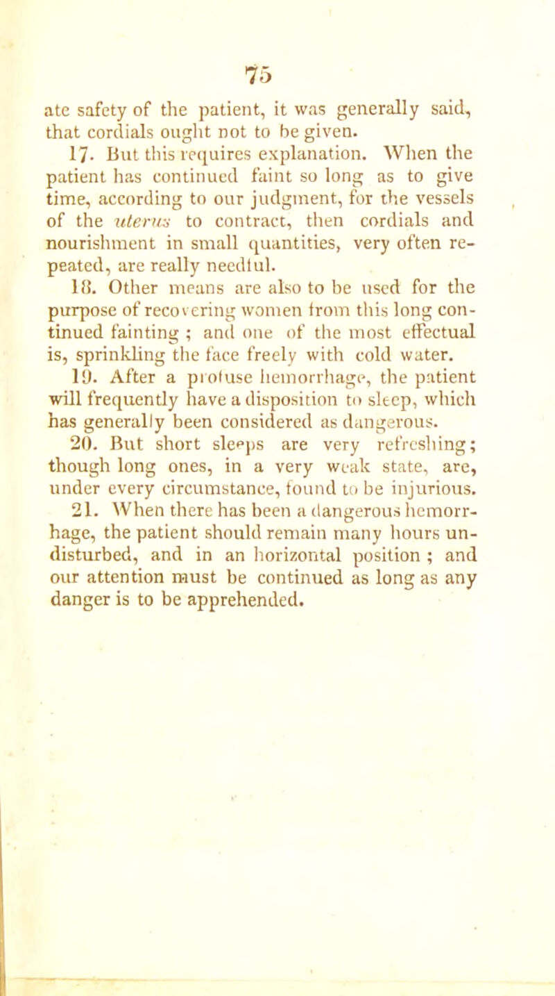 ate safety of the patient, it was generally said, that cordials ought not to be given. 17- But this requires explanation. When the patient has continued faint so long as to give time, according to our judgment, for the vessels of the uterus to contract, then cordials and nourishment in small quantities, very often re- peated, are really needtul. 18. Other means are also to be used for the purpose of recovering women trom this long con- tinued fainting ; and one of the most effectual is, sprinkling the face freely with cold water. 19. After a profuse hemorrhage, the patient will frequently have a disposition to sleep, which has generally been considered as dangerous. 20. But short sleeps are very refreshing; though long ones, in a very weak state, are, under every circumstance, found to be injurious. 21. When there has been a dangerous hemorr- hage, the patient should remain many hours un- disturbed, and in an horizontal position ; and our attention must be continued as long as any danger is to be apprehended.