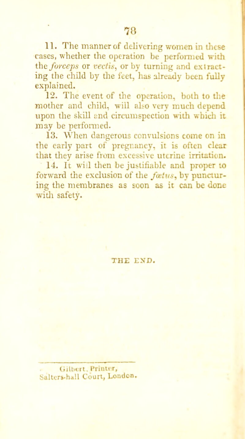 11. The manner of delivering women in these cases, whether the operation be performed with tlie forceps or recti*, or by turning and ex (ratt- ing the child by the feet, has already been fully explained. 12. The event of the operation, both to the mother and child, will also very much depend upon the skill and circumspection with which it may be performed. 13. When dangerous convulsions come on in the early part of pregnancy, it is often clear that they arise from excessive uterine irritation. 14. It will then be justifiable and proper to forward the exclusion of the fostus, by punctur- ing the membranes as soon as it can be done with safety. THE EXD. Gilbert. Printer, Saltcrs-hail Court, London.