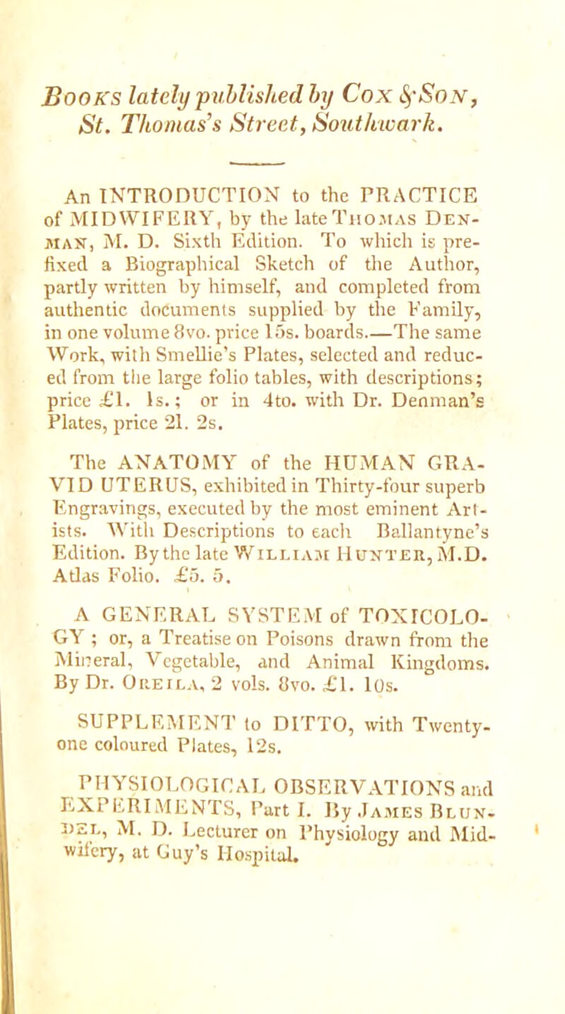 Books lately 'published by Cox SfSoN St. Thomas’s Street, Southwark. An INTRODUCTION to the PRACTICE of MIDWIFERY, by the late Thomas Den- man, M. D. Sixth Edition. To which is pre- fixed a Biographical Sketch of the Author, partly written by himself, and completed from authentic documents supplied by the Family, in one volume 8vo. price 15s. boards.—The same Work, with Smellie’s Plates, selected and reduc- ed from the large folio tables, with descriptions; price £1. Is.; or in 4to. with Dr. Denman’s Plates, price 21. 2s. The ANATOMY of the HUMAN GRA- VID UTERUS, exhibited in Thirty-four superb Engravings, executed by the most eminent Art- ists. Witli Descriptions to each Ballantyne’s Edition. By the late William Hunter, M.D. Atlas Folio. £5. 5. A GENERAL SYSTEM of TOXICOLO- GY ; or, a Treatise on Poisons drawn from the Mineral, Vegetable, and Animal Kingdoms. By Dr. Oreila, 2 vols. 8vo. £1. 10s. SUPPLEMENT to DITTO, with Twenty- one coloured Plates, 12s. PHYSIOLOGICAL OBSERVATIONS and EXPERIMENTS, Part I. I5y James Blun- DEi., M. D. Lecturer on Physiology and Mid- wifery, at Guy’s Hospital.