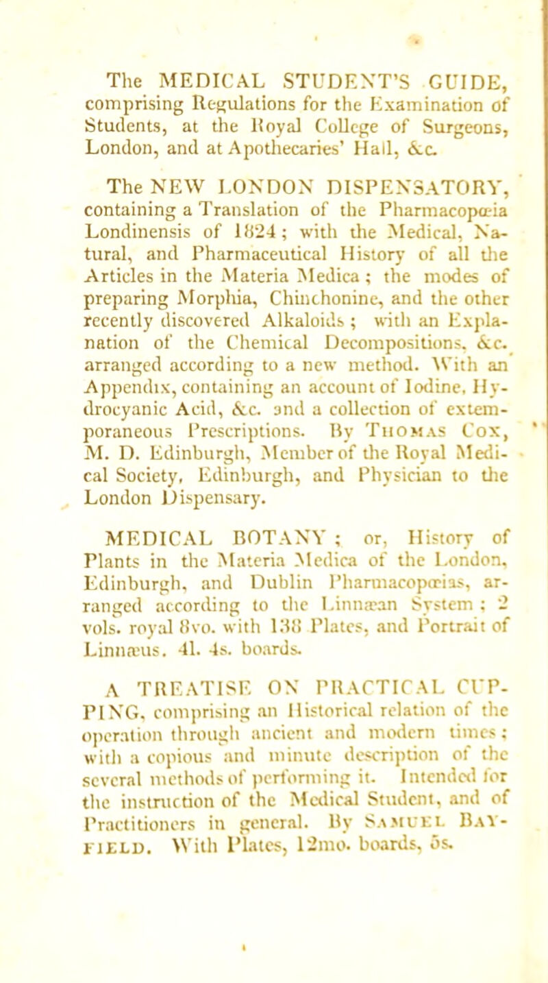 The MEDICAL STUDENT’S GUIDE, comprising Regulations for the Examination of Students, at the Royal College of Surgeons, London, and at Apothecaries’ Hall, &c. The NEW LONDON DISPENSATORY, containing a Translation of the Pharmacopoeia Londinensis of 1824; with the Medical, Na- tural, and Pharmaceutical History of all the Articles in the Materia Medica ; the modes of preparing Morphia, Chinchoninc, and the other recently discovered Alkaloids ; with an Expla- nation of the Chemical Decompositions, Ac- arranged according to a new method. With an Appendix, containing an account of Iodine, Hy- drocyanic Acid, Ac, 3nd a collection of extem- poraneous Prescriptions. By Thomas Cox, M. D. Edinburgh, Member of die Royal Medi- cal Society, Edinburgh, and Physician to die London Dispensary. MEDICAL BOTANY ; or, History of rinnts in the Materia Medica of the London, Edinburgh, and Dublin Pharmacopcrias, ar- ranged according to the Limtrean System; 2 vols. royal 8vo. with 138 Plates, and Portrait of Linn reus. 41. 4s. boards. A TREATISE ON PRACTICAL CUP- PING, comprising an Historical relation of the operation through ancient and modern times; with a copious and minute description of the several methods of performing it. Intended for the instruction of the Medical Student, and of Practitioners in general. By Samuel Bay- field. With I’lates, 12mo. boards, os.