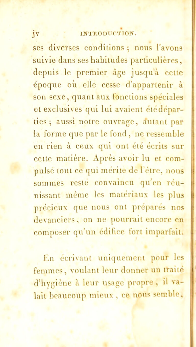 ses diverses conditions 5 nous l’avons suivie dans ses habitudes particulières, depuis le premier âge jusqu'à celle époque où elle cesse d’appartenir à son sexe, quant aux fonctions spéciales et exclusives qui lui avaient été dépar- ties 5 aussi notre ouvrage, autant par la forme que par le fond, ne ressemble en rien à ceux qui ont été écrits sur cette matière. Après avoir lu et com- pulsé tout ce qui mérite de ï'ètre, nous sommes resté convaincu qu’en réu- nissant même les matériaux les plus précieux que nous ont préparés nos devanciers, on 11e pourrait encore en composer qu’un édifice fort imparfait. En écrivant uniquement pour les femmes, voulant leur donner un traité d’hygicne à leur usage propre , il va- lait beaucoup mieux . ce nous semble.