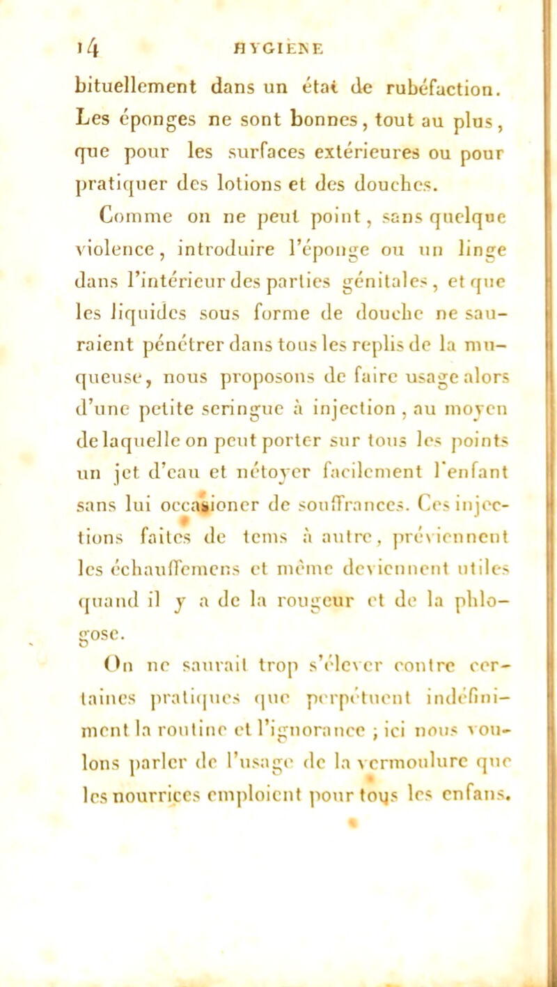 bituellement dans un état de rubéfaction. Les éponges ne sont bonnes, tout au plus, (pue pour les surfaces extérieures ou pour pratiquer des lotions et des douches. Comme on ne peut point, sans quelque violence, introduire l’éponge ou un linge dans l’intérieur des parties génitales, et que les liquides sous forme de douche ne sau- raient pénétrer dans tous les replis de la mu- queuse, nous proposons de faire usage alors d’une petite seringue à injection , au moyen de laquelle on peut porter sur tous les points un jet d’eau et nétoyer facilement l'enfant sans lui occasioner de souffrances. Ces injec- tions faites de teins à autre, préviennent les échauflemens et même deviennent utiles quand il y a de la rougeur et de la plilo- gose. On ne saurait trop s’élever eontre cer- taines pratiques que perpétuent indéfini- ment la routine et l’ignorance : ici nous ion- Ions parler de l’usage de la vermoulure que les nourrices emploient pour toys les enfans.