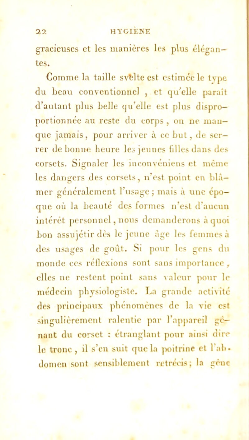 gracieuses et les manières les plus élégan- tes. Comme la taille svtdte est estimée le type du beau conventionnel , et qu’elle paraît d’autant plus belle qu’elle est plus dispro- portionnée au reste du corps , on ne man- que jamais, pour arriver à ce but, de ser- rer de bonne heure les jeunes filles dans de> corsets. Signaler les inconvéniens et même les dangers des corsets, n’est point en blâ- mer généralement l’usage ; mais à une épo- que où la beauté des formes n’est d’aucun intérêt personnel, nous demanderons à quoi bon assujétir dès le jeune âge les femmes à des usages de goût. Si pour les gens du monde ces réflexions sont sans importance , elles ne restent point sans valeur pour le médecin physiologiste. La grande activité des principaux phénomènes de la vie est singulièrement ralentie par l’appareil gê- nant du corset : étranglant pour ainsi dire le tronc , il s’en suit que la poitrine et 1 ab- domen sont sensiblement rétrécis; la gène