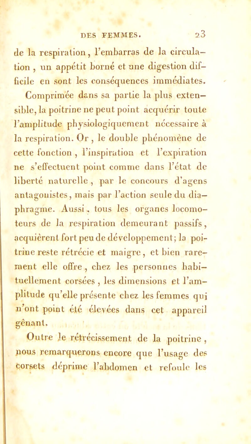 de la respiration, l’embarras de la circula- tion , un appétit borné et une digestion dif- ficile en sont les conséquences immédiates. Comprimée dans sa partie la plus exten- sible, la poitrine ne peut point acquérir toute l’amplitude physiologiquement nécessaire à la respiration. Or , le double phénomène de cette fonction , l’inspiration et l’expiration ne s’effectuent point comme dans l’état de liberté naturelle , par le concours d’agens antagonistes, mais par l’action seule du dia- phragme. Aussi. tous les organes locomo- teurs de la respiration demeurant passifs, acquièrent fort peu de développement; la poi- trine reste rétrécie et maigre, et bien rare- ment elle offre , chez les personnes habi- tuellement corsées , les dimensions et l’am- plitude qu’elle présente chez les femmes qui n’ont point été élevées dans cet appareil gênant. Outre le rétrécissement de la poitrine, jious remarquerons encore que l’usage des Corsets déprime l’abdomen et refoule les