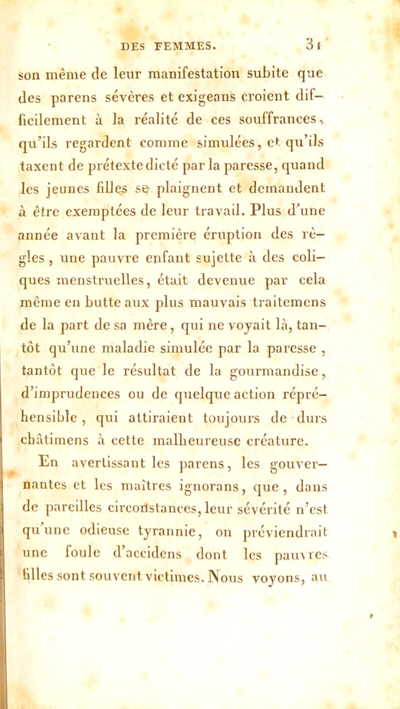 son même de leur manifestation subite que des parens sévères et exigeons croient dif- ficilement à la réalité de ces souffrances, qu’ils regardent comme simulées, et qu’ils taxent de prétexte dicté parla paresse, quand les jeunes filles se plaignent et demandent à être exemptées de leur travail. Plus d’une année avant la première éruption des rè- gles , une pauvre enfant sujette à des coli- ques menstruelles, était devenue par cela même en butte aux plus mauvais traitemens de la part de sa mère , qui ne voyait là, tan- tôt qu’une maladie simulée par la paresse , tantôt que le résultat de la gourmandise, d’imprudences ou de quelque action répré- hensible , qui attiraient toujours de durs cbâtimens à cette malheureuse créature. En avertissant les parens, les gouver- nantes et les maîtres ignorans, que, dans de pareilles circonstances, leur sévérité n’est qu une odieuse tyrannie, on préviendrait une foule d’accidens dont les pauvres filles sont souvent victimes. Nous voyons, au