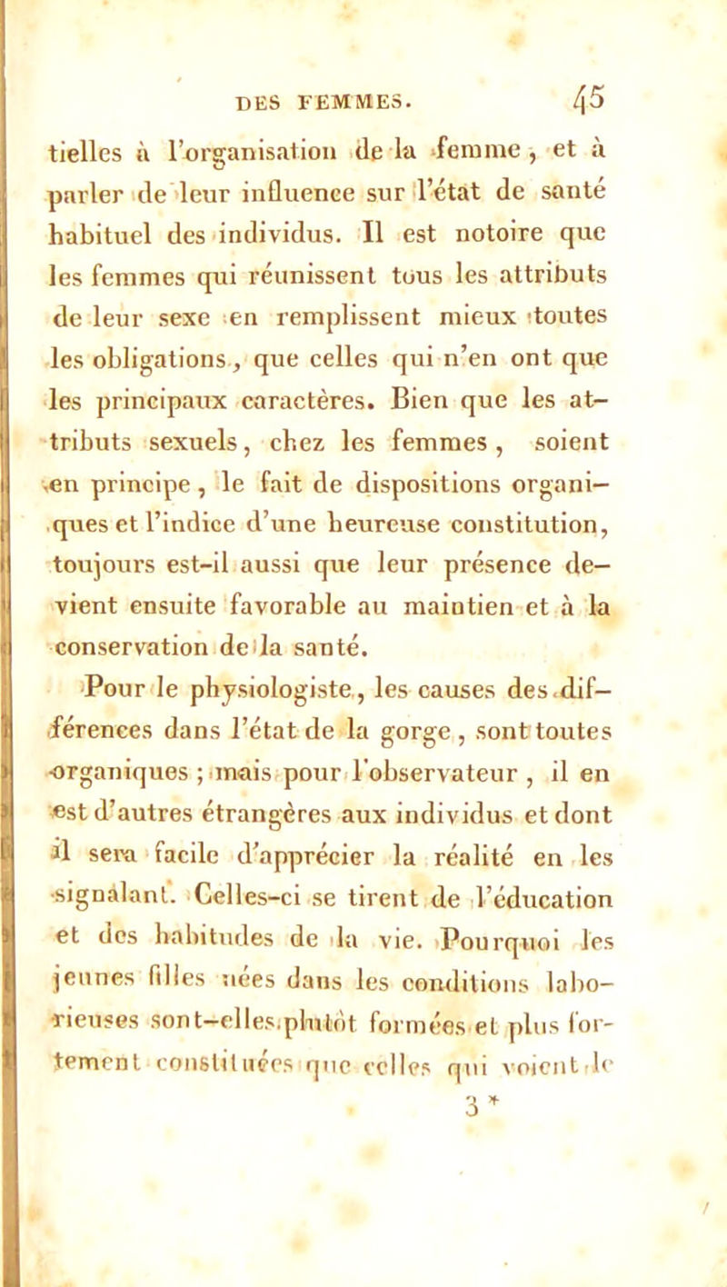 tielles à l’organisation de la ‘femme, et à parler de leur influence sur l’état de santé habituel des individus. Il est notoire que les femmes qui réunissent tous les attributs de leur sexe en remplissent mieux ! toutes les obligations, que celles qui n’en ont que les principaux caractères. Bien que les at- tributs sexuels, chez les femmes, soient .en principe, le fait de dispositions organi- ques et l’indice d’une heureuse constitution, toujours est-il aussi que leur présence de- vient ensuite favorable au maintien et à la conservation deda santé. Pour le physiologiste,, les causes des.dif- férences dans l’état de la gorge, sont toutes organiques ;>mais pour l'observateur , il en est d’autres étrangères aux individus et dont al sera facile d’apprécier la réalité en les •signalant. Celles-ci se tirent de l’éducation et des habitudes de la vie. Pourquoi les jeunes filles nées dans les conditions labo- rieuses sont—elles.plutôt formées et plus for- tement constituées que celles qui voient rie 3*