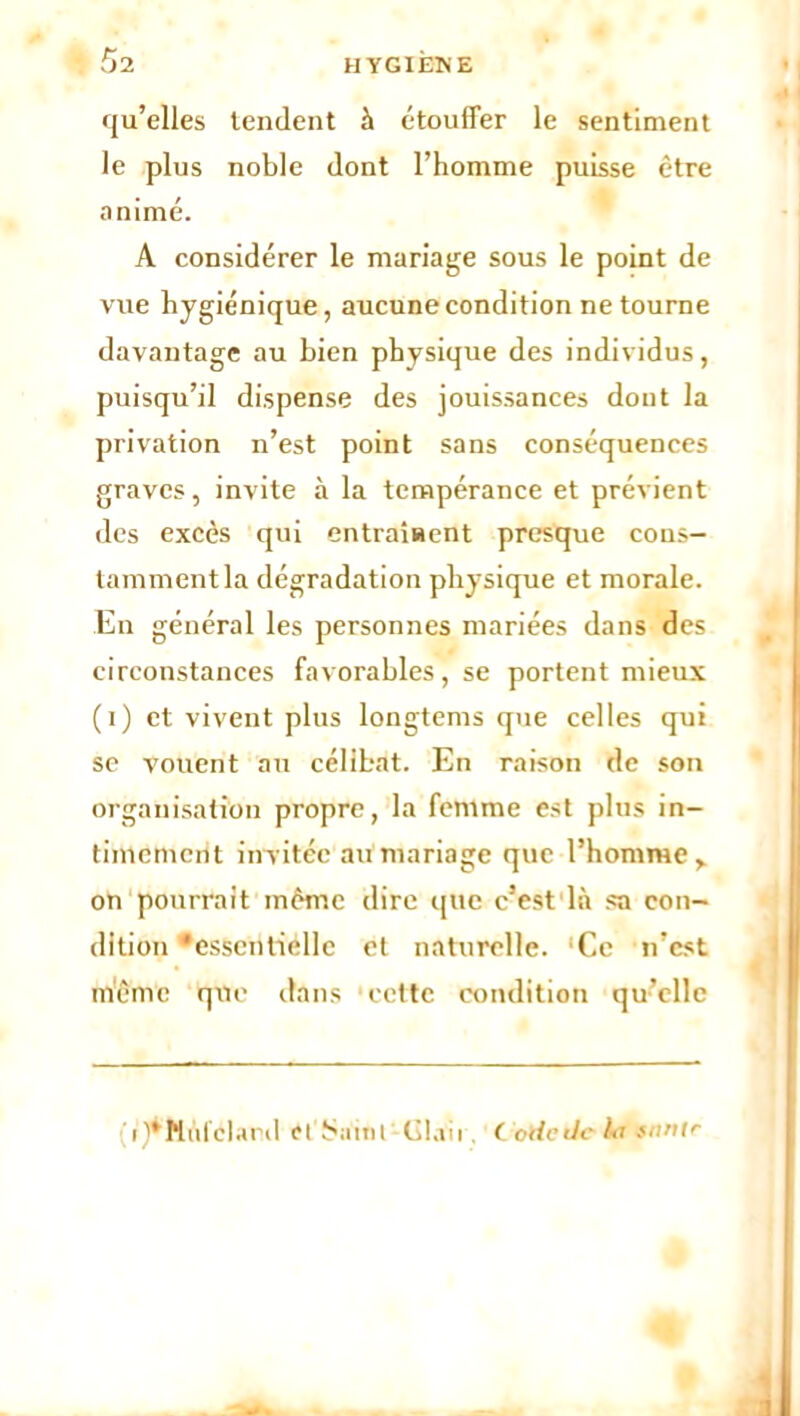 qu’elles tendent à étouffer le sentiment le plus noble dont l’homme puisse être animé. A considérer le mariage sous le point de vue hygiénique, aucune condition ne tourne davantage au bien physique des individus, puisqu’il dispense des jouissances dont la privation n’est point sans conséquences graves, invite à la tempérance et prévient des excès qui entraînent presque cons- tamment la dégradation physique et morale. En général les personnes mariées dans des circonstances favorables, se portent mieux (i) et vivent plus longtems que celles qui se vouent au célibat. En raison de son organisation propre, la femme est plus in- timement invitée au mariage que l’homme > on pourrait même dire que c’est là sa con- dition ‘essentielle et naturelle. Ce n’cst même que dans cette condition qu’elle i )*Nnl'clard cl failli Glaii ( ode de lit snnir