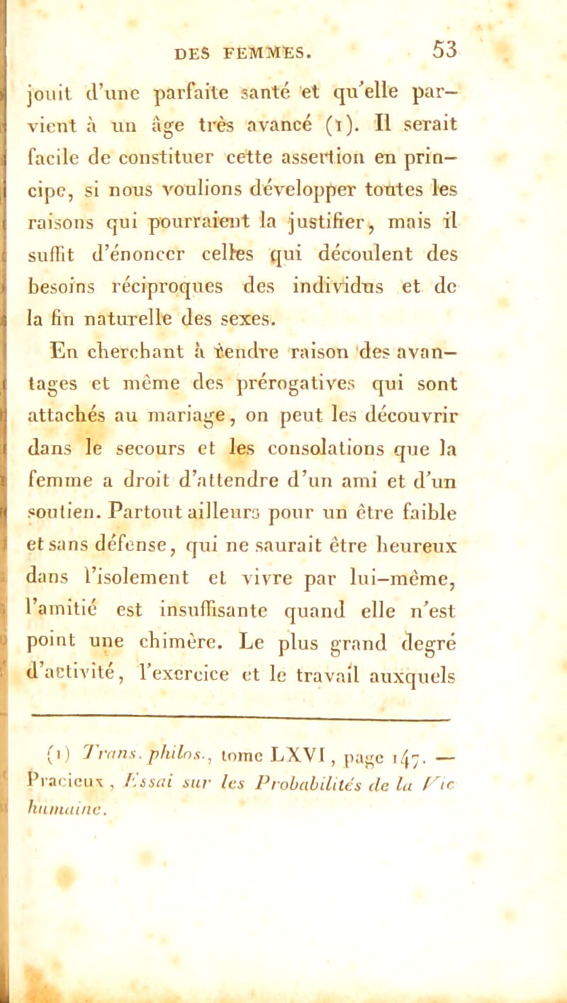 jouit d’une parfaite santé et qu’elle par- vient à un âge très avancé (l). Il serait facile de constituer cette assertion en prin- cipe, si nous voulions développer toutes les raisons qui pourraient la justifier, mais il suffit d’énoncer celles qui découlent des besoins réciproques des individus et de la fin naturelle des sexes. En cherchant à tendre raison des avan- tages et même des prérogatives qui sont attachés au mariage, on peut les découvrir dans le secours et les consolations que la femme a droit d’attendre d’un ami et d’un soutien. Partout ailleurs pour un être faible et sans défense, qui ne saurait être heureux dans l’isolement et vivre par lui-même, l’amitié est insuffisante quand elle n’est ' point une chimère. Le plus grand degré d activité, 1 exercice et le travail auxquels (i) T vans, philos., tome LXVI , page tfc. — ! Pracicu* , lissai sur les Probabilités de la ne- humaine.