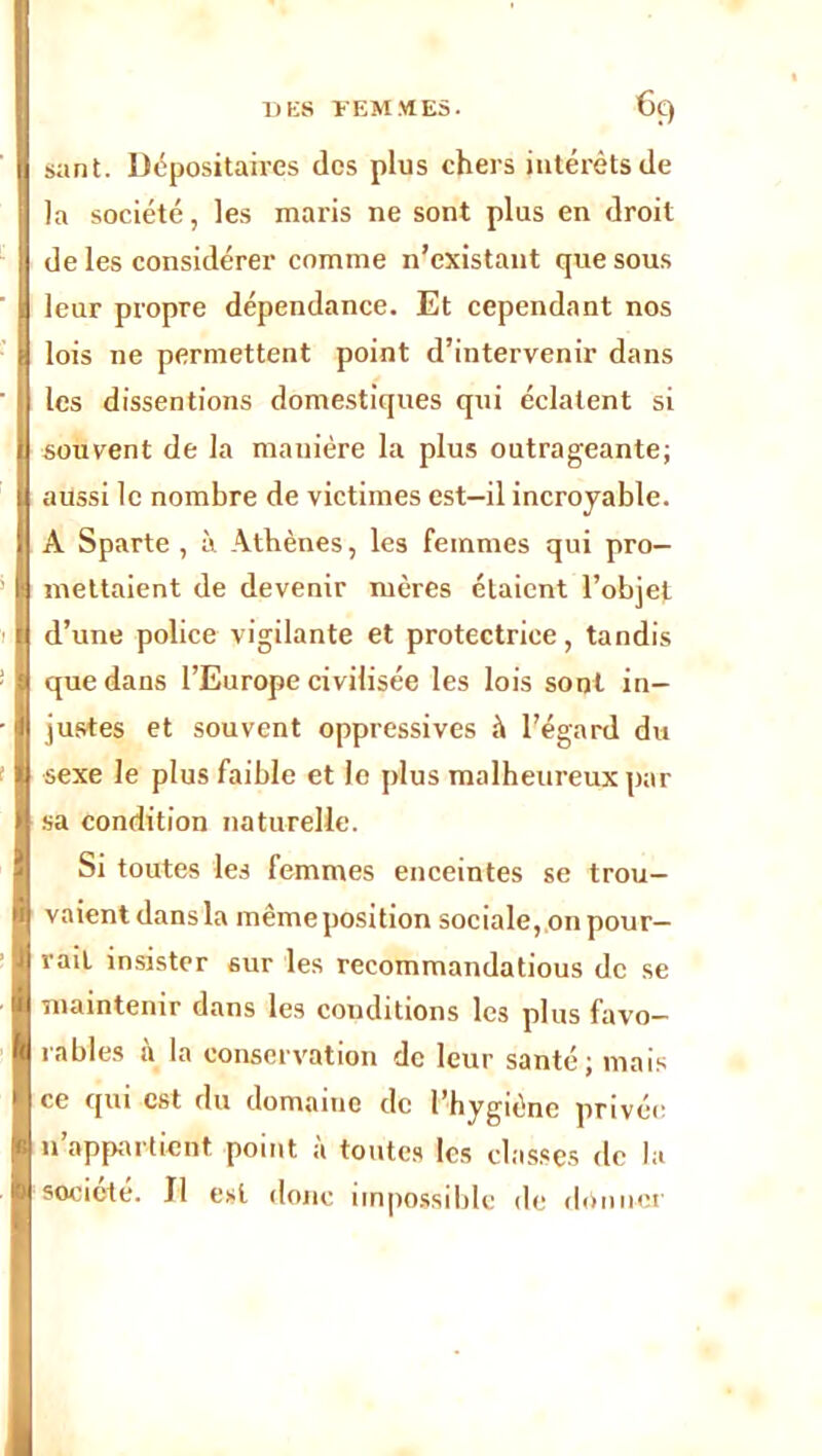 sant. Dépositaires des plus chers intérêts de la société, les maris ne sont plus en droit de les considérer comme n’existant que sous leur propre dépendance. Et cependant nos lois ne permettent point d’intervenir dans les dissentions domestiques qui éclatent si souvent de la manière la plus outrageante; aussi le nombre de victimes est—il incroyable. A Sparte , à Athènes, les femmes qui pro- mettaient de devenir mères étaient l’objet d’une police vigilante et protectrice, tandis que dans l’Europe civilisée les lois sont in- justes et souvent oppressives à l’égard du sexe le plus faible et lo plus malheureux par sa condition naturelle. Si toutes les femmes enceintes se trou- vaient dans la mêmeposition sociale, on pour- rait insister sur les recommandatious de se maintenir dans les conditions les plus favo- rables à la conservation de leur santé; mais ce qui est du domaine de l’hygiène privée n’appartient point à toutes les classes de la société. Il est donc impossible de donner