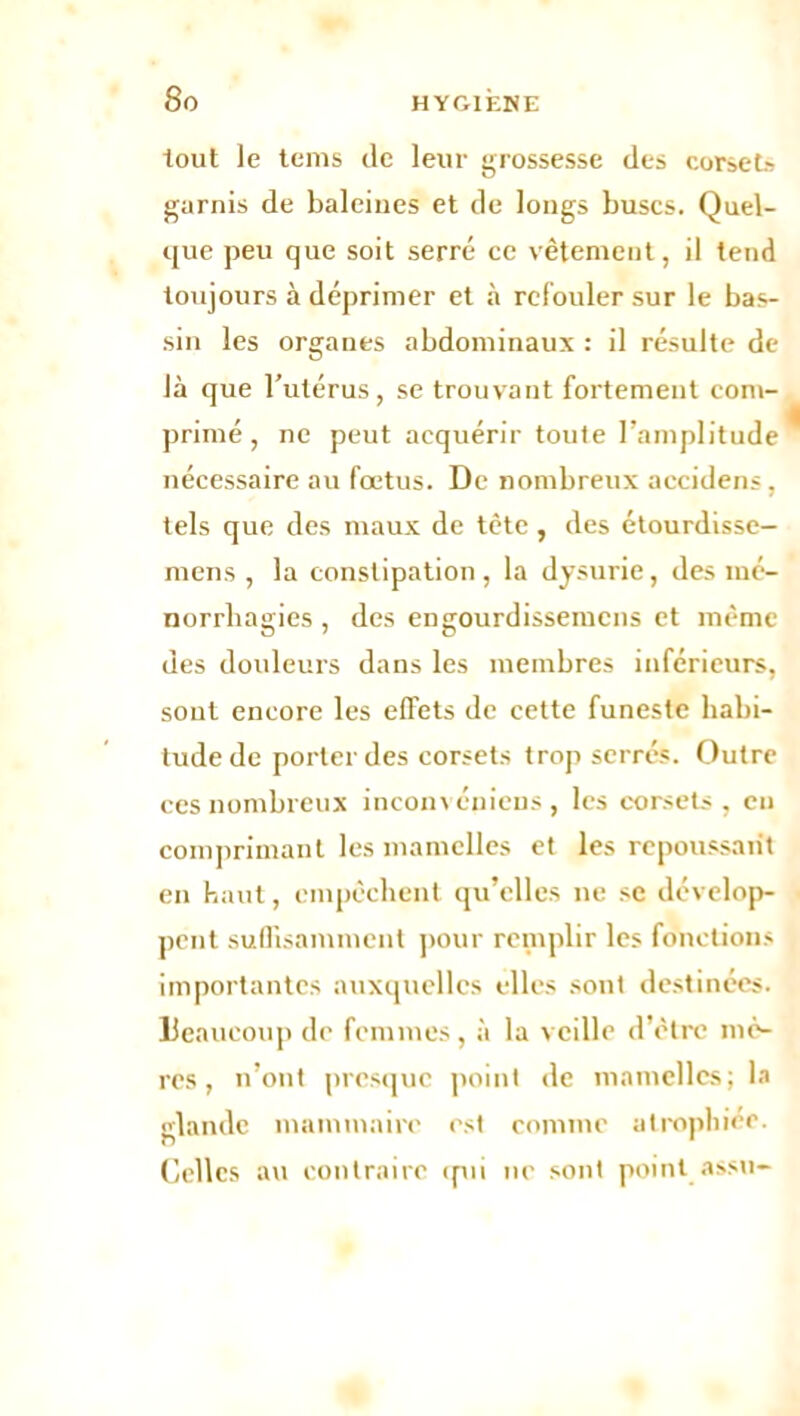 8 o tout le tems de leur grossesse des corse U garnis de baleines et de longs buses. Quel- que peu que soit serré ce vêtement, il tend toujours à déprimer et à refouler sur le bas- sin les organes abdominaux : il résulte de là que l’utérus , se trouvant fortement com- primé , ne peut acquérir toute l’amplitude nécessaire au fœtus. De nombreux accidens , tels que des maux de tète , des étourdisse- mens , la constipation, la dysurie, des mé- norrliagies , des engourdissemens et même des douleurs dans les membres inférieurs, sout encore les effets de cette funeste habi- tude de porter des corsets trop serrés. Outre ces nombreux inconvéniens, les corsets , en comprimant les mamelles et les repoussant en haut, empêchent qu’elles ne se dévelop- pent suffisamment pour remplir les fonctions importantes auxquelles elles sont destinées. Beaucoup de femmes, à la veille d’être mè- res, n’ont presque point de mamelles; la lande mammaire est comme atrophier, o 1 Celles au contraire qui ne sont point assu-