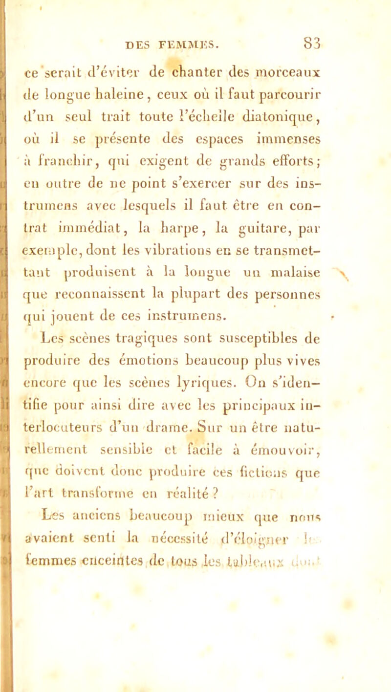 I ■ DES FEMMES. 83 \ ce serait d’éviter de chanter des morceaux 1 de longue haleine , ceux où il faut parcourir i d’un seul trait toute l’échelle diatonique, i où il se présente des espaces immenses I à franchir, qui exigent de grands efforts; ( en outre de ne point s’exercer sur des ins- r trumens avec lesquels il faut être en con- | trat immédiat, la harpe, la guitare, par I exemple, dont les vibrations en se transmet- I tant produisent à la longue un malaise g que reconnaissent la plupart des personnes qui jouent de ces instruinens. Les scènes tragiques sont susceptibles de R produire des émotions beaucoup plus vives I encore que les scènes lyriques. On s’iden— fl tifie pour ainsi dire avec les principaux in- fl terlocutenrs d’un drame. Sur un être natu- fl tellement sensible et facile à émouvoir, que doivent donc produire ces fictions que fl l’art transforme en réalité ? Les anciens beaucoup mieux que nous fl avaient senti la nécessité d’éloigner !» « femmes enceintes de tons les tableaux