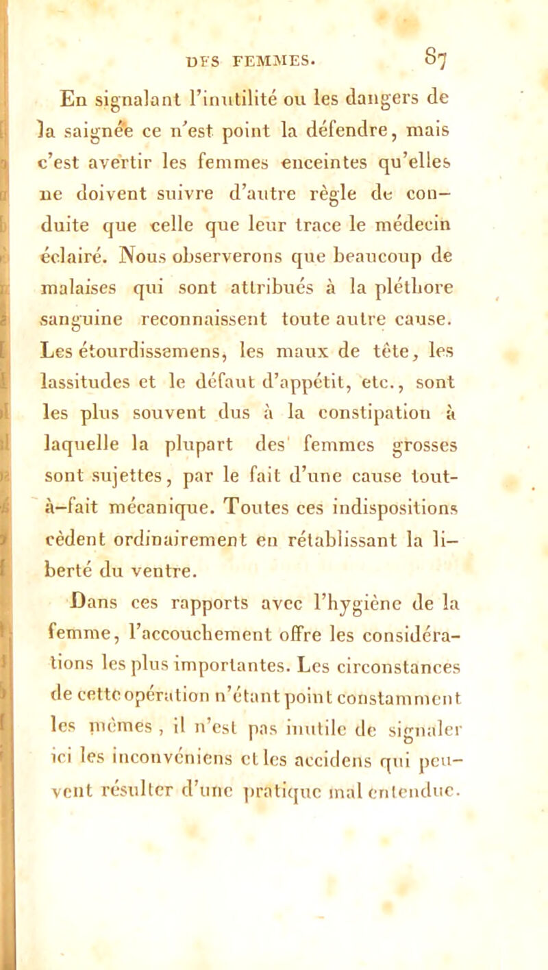 En signalant l’inutilité ou les dangers de la saignée ce n’est point la défendre, mais c’est avertir les femmes enceintes qu’elles ne doivent suivre d’autre règle de con- duite que celle que leur trace le médecin éclairé. Nous observerons que beaucoup de malaises qui sont attribués à la pléthore sanguine reconnaissent toute autre cause. Les étourdissemens, les maux de tète, les lassitudes et le défaut d’appétit, etc., sont les plus souvent dus à la constipation à laquelle la plupart des femmes grosses sont sujettes, par le fait d’une cause tout- à-fait mécanique. Toutes ces indispositions cèdent ordinairement en rétablissant la li- berté du ventre. Dans ces rapports avec l’hygiène de la femme, l’accouchement offre les considéra- tions les plus importantes. Les circonstances de cette opération n’étant point constamment les mêmes , il n’est pas inutile de signaler ici les inconveniens et les accidens qui peu- vent l’ésultcr d’une pratique mal entendue.