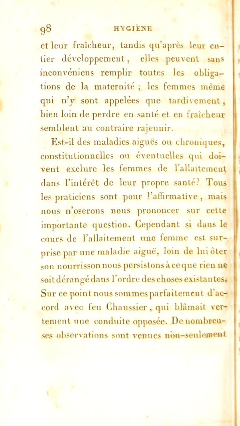 g8 HYGIÈNE et leur fraîcheur, tandis qu’après leur en- tier développement, elles peuvent sans inconvéniens remplir toutes les obliga- tions de la maternité ; les femmes même qui n’y sont appelées que tardivement, bien loin de perdre en santé et en fraîcheur semblent au contraire rajeunir. Est-il des maladies aiguës ou chroniques, constitutionnelles ou éventuelles qui doi- vent exclure les femmes de l’allaitement dans l’intérêt de leur propre santé? Tous les praticiens sont pour l'affirmative , mais nous n’oserons nous prononcer sur cette importante question. Cependant si dans le cours de l’allaitement une femme est sur- prise par une maladie aiguë, loin de lui ôter son nourrisson nous persistons à ce que rien ne soit dérangé dans l’ordre des choses existantes. Sur ce point nous sommes parfaitement d ac- cord avec feu Chaussier, qui blâmait ver- tement une conduite opposée. De nombreu- ses observations sont venues non-seulement i