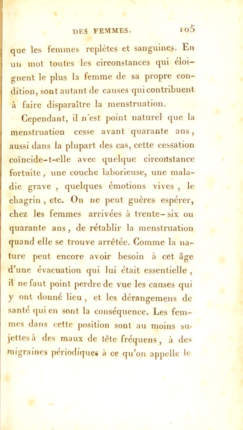 io5 que les femmes replètes et sanguines. En un mot toutes les circonstances qui éloi- gnent le plus la femme de sa propre con- dition, sont autant de causes qui contribuent à faire disparaître la menstruation. Cependant, il n'est point naturel que la menstruation cesse avant quarante ans, aussi dans la plupart des cas, cette cessation coïncide-t-elle avec quelque circonstance fortuite, une couche laborieuse, une mala- die grave , quelques émotions vives , le chagrin , etc. On ne peut guères espérer, chez les femmes arrivées à trente- six ou quarante ans, de rétablir la menstruation quand elle se trouve arrêtée. Comme la na- ture peut encore avoir besoin à cet âge d’une évacuation qui lui était essentielle , il ne faut point perdre de vue les causes qui y ont donné lieu , et les dérangemens de santé qui en sont la conséquence. Les fem- mes dans cette position sont au moins su- jettes .à des maux de tête fréquens, a des migraines périodiques à ce qu’on appelle le