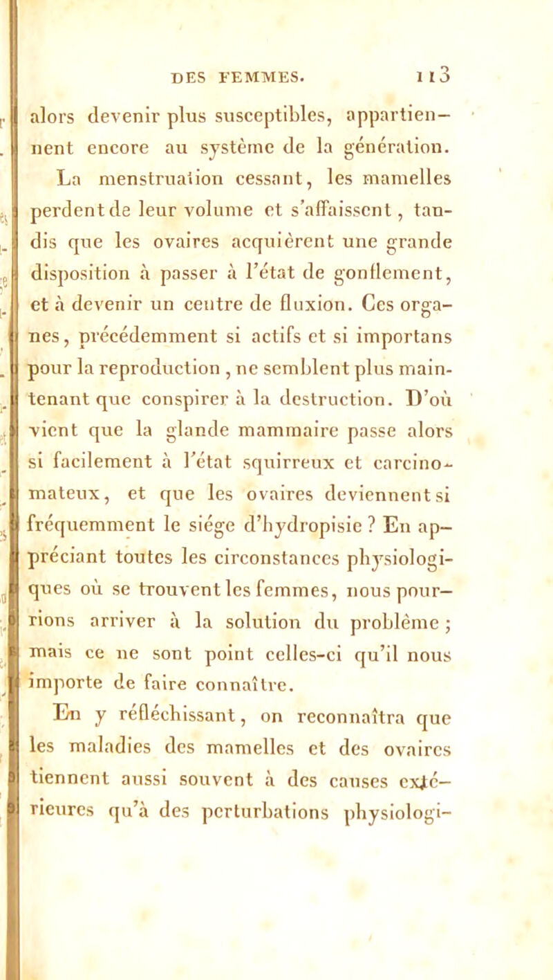 alors devenir plus susceptibles, appartien- nent encore au système de la génération. La menstruation cessant, les mamelles perdent de leur volume et s’affaissent, tau- dis que les ovaires acquièrent une grande disposition à passer à l’état de gonflement, et à devenir un centre de fluxion. Ces orga- nes, précédemment si actifs et si importans pour la reproduction , ne semblent plus main- tenant que conspirer à la destruction. D’où vient que la glande mammaire passe alors si facilement à l’état squirreux et carcino- mateux, et que les ovaires deviennent si fréquemment le siège d’hydropisie ? En ap- préciant toutes les circonstances physiologi- ques où se trouvent les femmes, nous pour- rions arriver à la solution du problème ; mais ce 11e sont point celles-ci qu’il nous importe de faire connaître. En y réfléchissant, on reconnaîtra que les maladies des mamelles et des ovaires tiennent aussi souvent à des causes exté- rieures qu’à des perturbations physiologi-