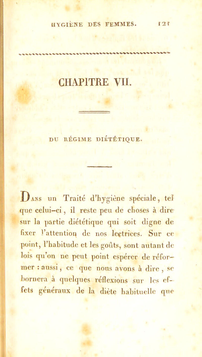 HYGIÈNE DES FEMMES. 12 r CHAPITRE VII. DU RÉGIME DIÉTÉTIQUE. Dans un Traité d’hygiène spéciale, tel que celui-ci, il reste peu de choses à dire sur la partie diététique qui soit digne de fixer l’attentioq de nos lectrices. Sur ce point, l’habitude et les goûts, sont autant de lois qu’on ne peut point espérer de réfor- mer : aussi, ce que nous avons à dire , se bornera à quelques réflexions sur les ef- fets généraux de la diète habituelle que