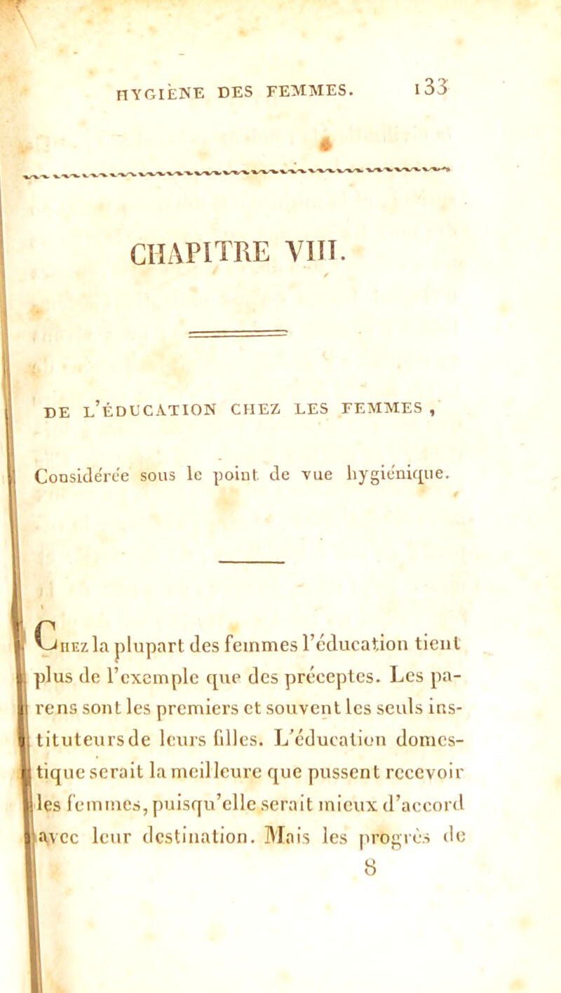 hygiène des femmes. * CHAPITRE VIIT. DE l’ÉDECATION CHEZ LES FEMMES , Considérée sous le point de vue hygiénique. CuEzla plupart des femmes l’éducation tient plus de l’exemple que des préceptes. Les pa- rens sont les premier’s et souvent les seuls ins- tituteursde leurs filles. L’éducation domes- tique serait la meilleure que pussent recevoir les femmes, puisqu’elle serait mieux d’accord avec leur destination. Mais les progrès do 8