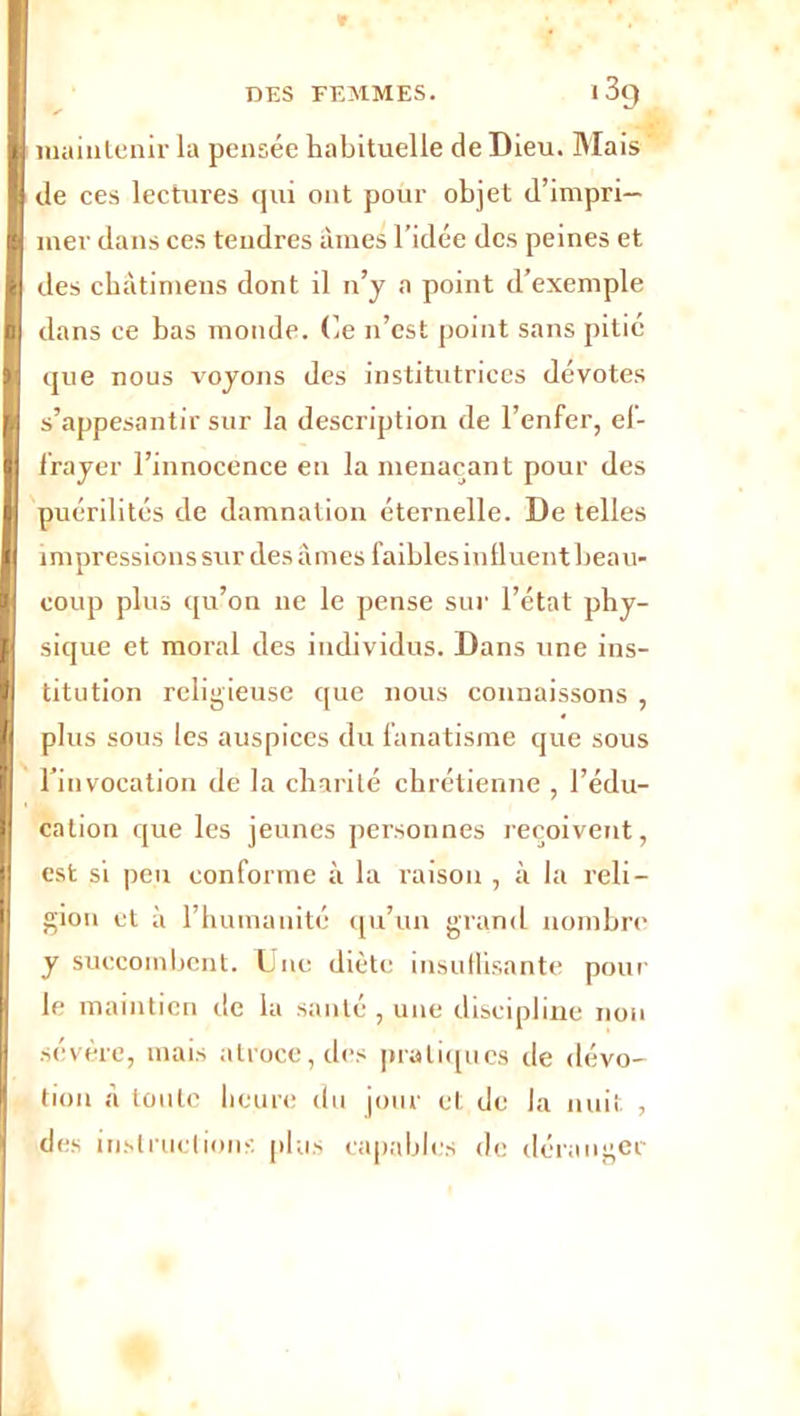 V DES FEMMES. I 3q ' , . . S maintenir la pensée habituelle de Dieu. Mais de ces lectures qui ont pour objet d’impri- mer dans ces tendres âmes l’idée des peines et des châtimens dont il n’y a point d’exemple dans ce bas monde. Ce n’est point sans pitié que nous voyons des institutrices dévotes s’appesantir sur la description de l’enfer, el- frayer l’innocence en la menaçant pour des puérilités de damnation éternelle. De telles impressions sur des âmes faibles influent beau- coup plus qu’on ne le pense sur l’état phy- sique et moral des individus. Dans une ins- titution religieuse que nous connaissons , plus sous les auspices du fanatisme que sous l'invocation de la charité chrétienne , l’édu- cation que les jeunes personnes reçoivent, est si peu conforme à la raison , à la reli- gion et à l’humanité qu’un grand nombre y succombent. Une diète insullisante pour le maintien de la santé , une discipline non sévère, mais atroce, des pratiques île dévo- tion â toute heure du jour et de la nuit , des instructions plus capables de déranger