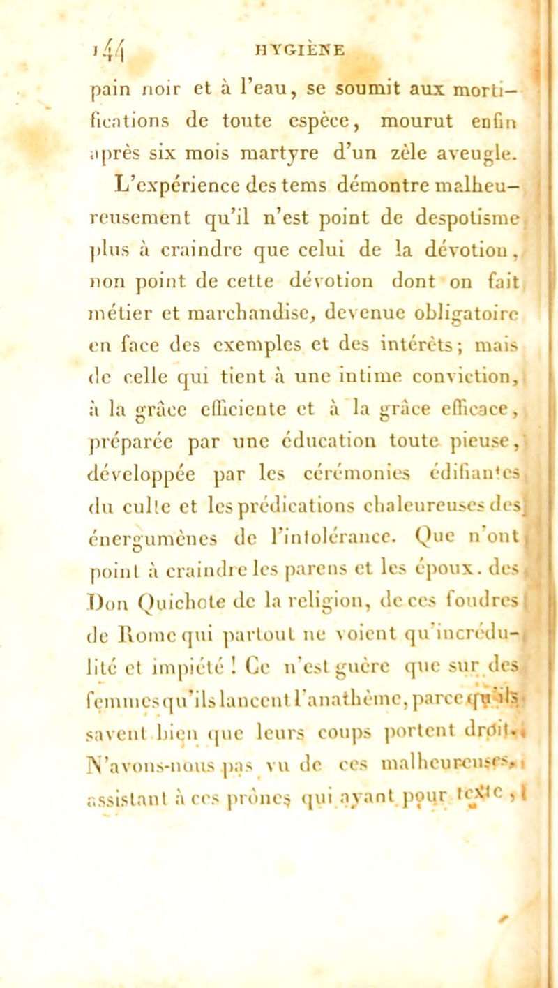 *rl pain noir et à l’eau, se soumit aux morti- fications de toute espèce, mourut enfin après six mois martyre d’un zèle aveugle. L’expérience des tems démontre malheu- reusement qu’il n’est point de despotisme, plus à craindre que celui de la dévotiou, non point de cette dévotion dont on fait métier et marchandise, devenue obligatoire en face des exemples et des intérêts ; mais de celle qui tient à une intime conviction, à la grâce efficiente et à la grâce efficace, préparée par une éducation toute pieuse,' développée par les cérémonies édifiantes, du culte et les prédications chaleureuses dcsj énergumenes de 1 intolérance. Que n ont, point à craindre les pareils et les époux, des! Don Quichote de la religion, de ces foudres | de Rome qui partout ne voient qu'incrédu-, lité et impiété 1 Ce n’est guère que sur dest femmes qu’ils lancent l'anathème, parce qy fils savent bien que leurs coups portent drçti)*. N’avons-nous pas vu de ces înalheur-cnsÇ'» < assistant à ces prônes qui ayant pour tr^c il