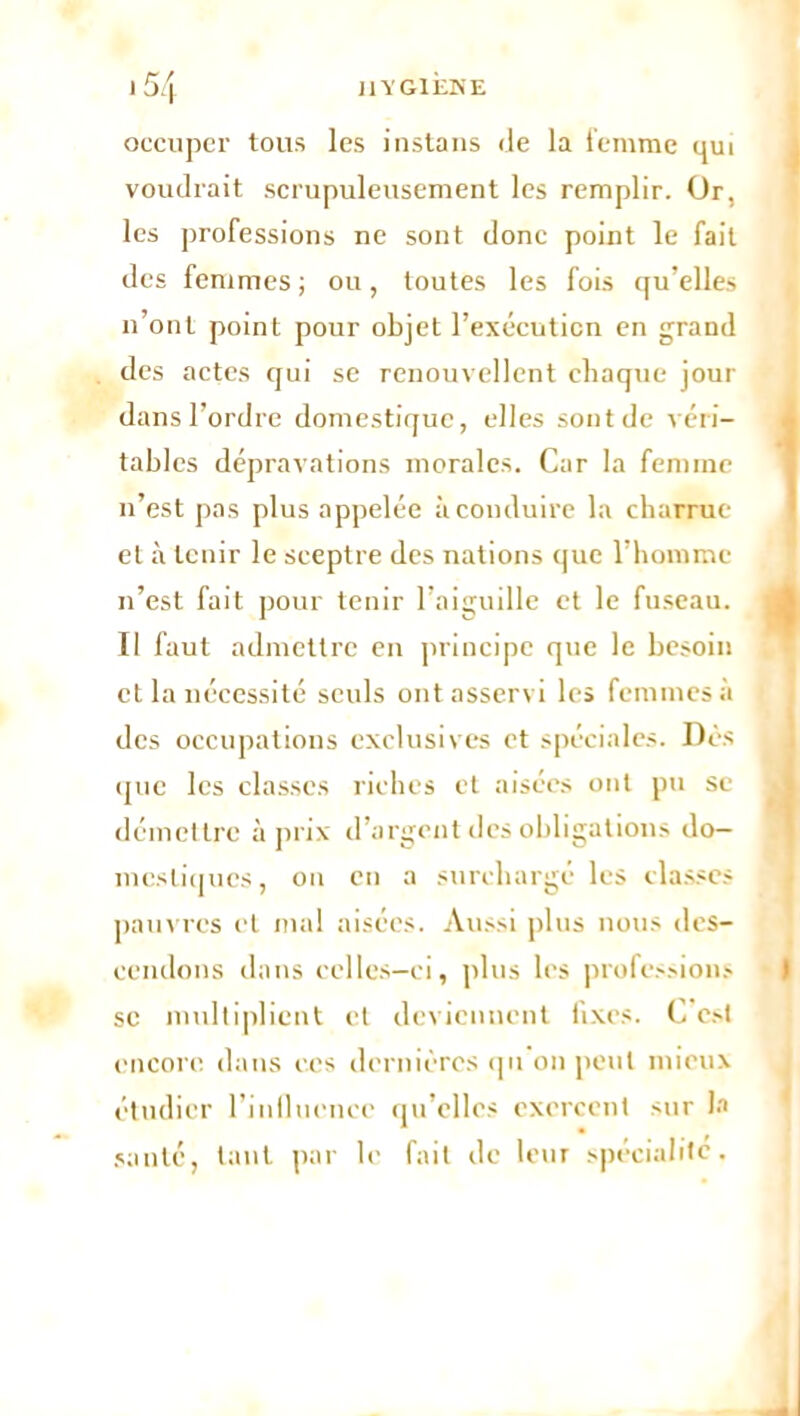 occuper tous les instans de la femme qui voudrait scrupuleusement les remplir. Or, les professions ne sont donc point le fait des femmes; ou, toutes les fois qu’elles n’ont point pour objet l’exécuticn en grand des actes qui se renouvellent chaque jour dans l’ordre domestique, elles sont de véri- tables dépravations morales. Car la femme n’est pas plus appelée à conduire la charrue et à tenir le sceptre des nations que l’homme n’est fait pour tenir l’aiguille et le fuseau. Il faut admettre en principe que le besoin et la nécessité seuls ont asservi les femmes à des occupations exclusives et spéciales. Dès que les classes riches et aisées ont pu se démettre à prix d’argent des obligations do- mestiques, on en a surchargé les classes pauvres et mal aisées. Aussi plus nous des- cendons dans celles-ci, plus les professions sc multiplient et deviennent fixes. C est encore, dans ces dernières qu on peut mieux étudier l’influence qu elles exercent sur la santé, tant par le fait de leur spécialité.