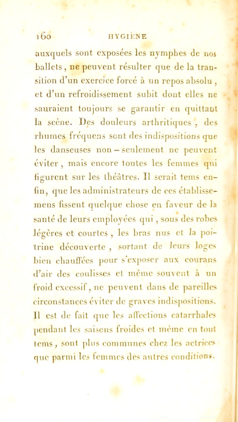 auxquels sont exposées les nymphes de nos ballets, ne peuvent résulter que de la tran- sition d’un exercice forcé à un repos absolu , et d’un refroidissement subit dont elles ne sauraient toujours se garantir en quittant la scène. Des douleurs arthritiques , des rhumes fréquens sent des indispositions que les danseuses non — seulement ne peuvent éviter, mais encore toutes les femmes qui figurent sur les théâtres. Il serait teins en- fin, que les administrateurs de ces établissc- niens fissent quelque chose en faveur de la santé de leurs employées qui, sous des robes légères et courtes , les bras nus et la poi- trine découverte , sortant de leurs loges bien chauffées pour s’exposer aux courons d’air des coulisses cl même souvent à un froid excessif, ne peuvent dans de pareilles circonstances éviter de graves indispositions. II est de fait que les affections catarrhales pendant les saisons froides et même en tout teins, sont plus communes chez les actrices que parmi les femmes des antres conditions.