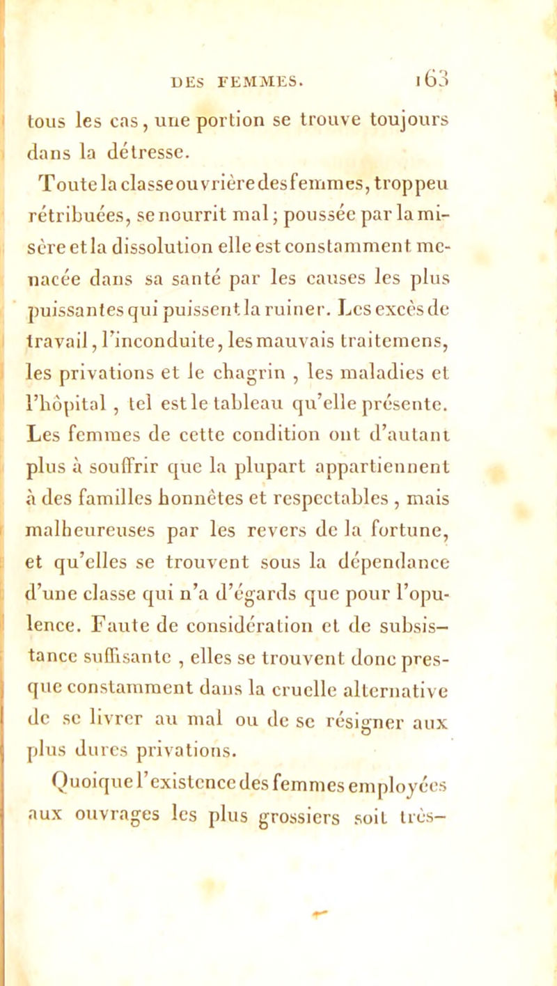 tous les cas, une portion se trouve toujours dans la détresse. Toute la classe ouvrière desfemmes, trop peu rétribuées, se nourrit mal ; poussée par la mi- sère et la dissolution elle est constamment me- nacée dans sa santé par les causes les plus puissantes qui puissent la ruiner. Les excès de travail, l’inconduite, lesmauvais traitemens, les privations et le chagrin , les maladies et l’hôpital , tel est le tableau qu’elle présente. Les femmes de cette condition ont d’autant plus à souffrir que la plupart appartiennent à des familles honnêtes et respectables , mais malheureuses par les revers de la fortune, et qu’elles se trouvent sous la dépendance d’une classe qui n’a d’égards que pour l’opu- lence. Faute de considération et de subsis- tance suffisante , elles se trouvent donc pres- que constamment dans la cruelle alternative de se livrer au mal ou de sc résigner aux plus dures privations. Quoique l’existence des femmes employées aux ouvrages les plus grossiers soit très-