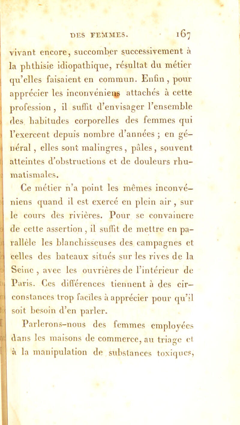 1 vivant encore, succomber successivement à la phthisie idiopathique, résultat du métier I qu’elles faisaient en commun. Enfin , pour apprécier les inconvéniei^ attachés à cette profession, il suffit d’envisager l’ensemble des habitudes corporelles des femmes qui l’exercent depuis nombre d’années ; en gé- néral , elles sont malingres, pâles, souvent atteintes d’obstructions et de douleurs rhu- matismales. Ce métier n’a point les mêmes inconvé— niens quand il est exercé en plein air , sur le cours des rivières. Pour se convaincre de cette assertion , il suffit de mettre en pa- rallèle les blanchisseuses des campagnes et celles des bateaux situés sur les rives de la Seine , avec les ouvrières de l’intérieur de Paris. Ces différences tiennent à des cir- constances trop faciles à apprécier pour qu’il soit besoin d’en parler. Parlerons-nous des femmes employées dans les maisons de commerce, au triage et à la manipulation de substances toxiques,