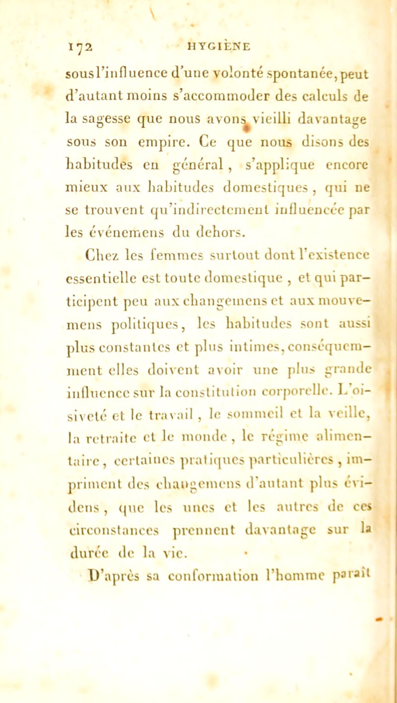 sousl’influence d’une volonté spontanée,peut d’autant moins s’accommoder des calculs de la sagesse que nous avon^vieilli davantage sous son empire. Ce que nous disons des habitudes en général , s’applique encore mieux aux habitudes domestiques , qui ne se trouvent qu’indirectcmenl influencée par les événemens du dehors. Chez les femmes surtout dont l’existence essentielle est toute domestique , et qui par- ticipent peu aux changemens et aux mouve- mens politiques, les habitudes sont aussi plus constantes et plus intimes, conséquem- ment elles doivent avoir une plus grande influence sur la constitution corporelle. L oi- siveté et le travail , le sommeil et la veille, la retraite et le monde, le régime alimen- taire, certaines pratiques particulières , im- priment des changemens d’autant plus évi- dens, que les unes et les autres de ces circonstances prennent davantage sur la durée de la vie. D’après sa conformation l’homme parait