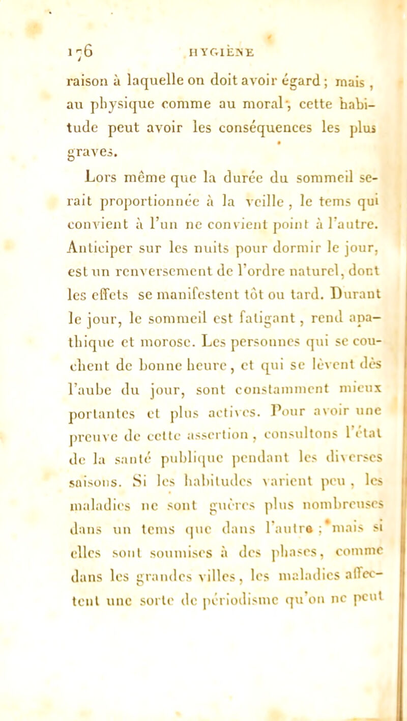 raison à laquelle on doit avoir égard ; mais , au physique comme au moral, cette habi- tude peut avoir les conséquences les plus graves. Lors même que la durée du sommeil se- rait proportionnée à la veille , le tems qui convient à l’un ne convient point à l’autre. Anticiper sur les nuits pour dormir le jour, est un renversement de l’ordre naturel, dont les effets se manifestent tôt ou tard. Durant le jour, le sommeil est fatigant, rend apa- thique et morose. Les personnes qui se cou- chent de bonne heure, et qui se lèvent dès l’aube du jour, sont constamment mieux portantes et plus actives. Pour avoir une preuve de cette assertion , consultons 1 étal de la santé publique pendant les diverses saisons. Si les habitudes v arient peu , les maladies ne sont guères plus nombreuses dans un tems que dans 1 autre ; mais si elles sont soumises à des phases, comme dans les grandes villes, les maladies affec- tent une sorte de périodisme qu’on ne peut