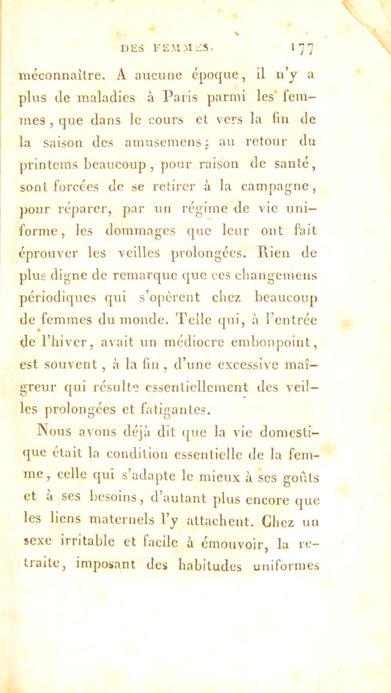 méconnaître. À aucune époque, il n’y a plus de maladies à Paris parmi les' lem- mes, que dans le cours et vers la fin de la saison des amusemens ; au retour du printems beaucoup, pour raison de santé, sont forcées de se retirer à la campagne, pour réparer, par un régime de vie uni- forme, les dommages que leur ont fait éprouver les veilles prolongées. Rien de plus digne de remarque que ces cliangemens périodiques qui s’opèrent chez beaucoup de femmes du monde. Telle qui, à l’entrée de l’hiver, avait un médiocre embonpoint, est souvent, à la fin, d’une excessive mai- greur qui résulte essentiellement des veil- les prolongées et fatigantes. Nous avons déjà dit que la vie domesti- que était la condition essentielle de la fem- me , celle qui s’adapte le mieux à ses goûts et a ses besoins, d’autant plus encore que les liens maternels l’y attachent. Chez un sexe irritable et facile à émouvoir, la re- traite, imposant des habitudes uniformes