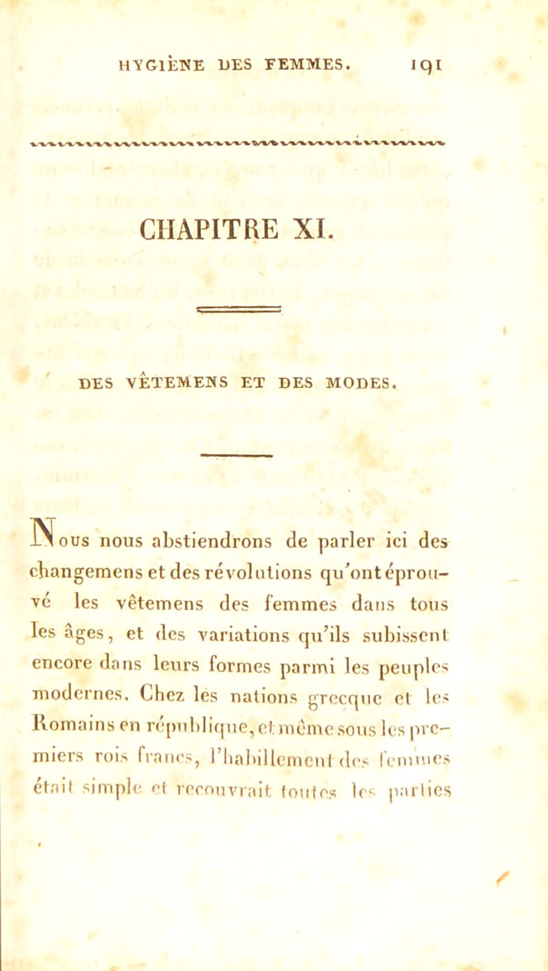 HYGIÈNE UES FEMMES. iqi ww%w%v%^w%v«%v CHAPITRE XI. DES VÊTEMENS ET DES MODES. Nous nous abstiendrons de parler ici des changemens et des révolutions qu’ontéprou- ve les vêtemens des femmes dans tous les âges, et des variations qu’ils subissent encore dans leurs formes parmi les peuples modernes, (.hcz les nalioiis grecque et les Romains en république, et meme sous les pre- miers rois francs, l’habillement des femmes était simple o( recouvrait, toutes les parties