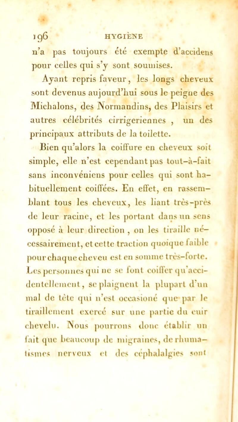 n’a pas toujours été exempte d’accidens pour celles qui s’y sont soumises. Ayant repris faveur, les longs cheveux sont devenus aujourd’hui sous le peigne des Michalons, des Normandins, des Plaisirs et autres célébrités cirrigeriennes , un des principaux attributs de la toilette. Bien qu’alors la coiffure en cheveux soit simple, elle n’est cependant pas tout—à—fait sans inconvéniens pour celles qui sont ha- bituellement coiffées. En effet, en rassem- blant tous les cheveux, les liant très-près de leur racine, et les portant dans un sens opposé à leur direction , on les tiraille né- cessairement, et cette traction quoique faible pour chaque cheveu est en somme très-forte. Les personnes qui 11e se font coiffer qu’acci- dentellcincnt, se plaignent la plupart d'un mal de tète qui 11’est oceasioné que-par le tiraillement exercé sur une partie du cuir chevelu. Nous pourrons doue établir un fait que beaucoup de migraines, de rhuma- tismes nerveux et des céphalalgies sont