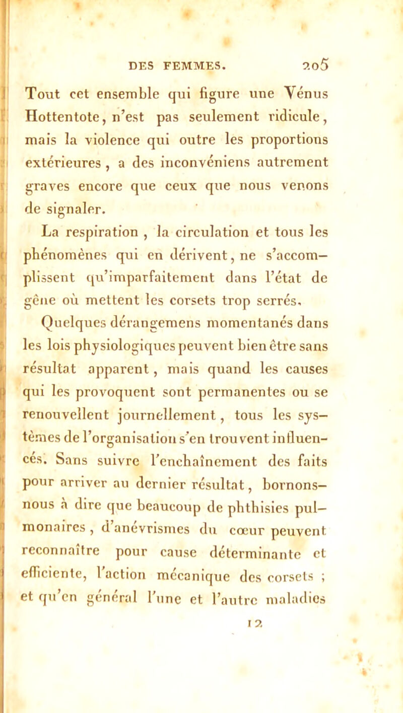 Tout cet ensemble qui figure une Vénus Hottentote, n’est pas seulement ridicule, mais la violence qui outre les proportions extérieures , a des inconvéniens autrement graves encore que ceux que nous venons > de signaler. La respiration , la circulation et tous les r phénomènes qui en dérivent, ne s’accom- plissent qu’imparfaitement dans l’état de r. gêne où mettent les corsets trop serrés. Quelques dérangemens momentanés dans les lois physiologiques peuvent bien être sans résultat apparent, mais quand les causes qui les provoquent sont permanentes ou se renouvellent journellement, tous les sys- tèmes de l’organisation s'en trouvent influen- ces. Sans suivre l’enchaînement des faits Ipour arriver au dernier résultat, bornons- nous à dire que beaucoup de phthisies pul- monaires , d anévrismes du cœur peuvent reconnaître pour cause déterminante et efficiente, 1 action mécanique des corsets ; et qu’en général l'une et l’autre maladies